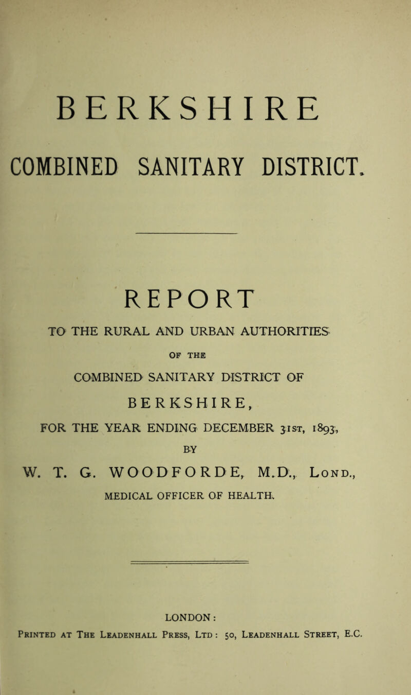 COMBINED SANITARY DISTRICT. REPORT TO THE RURAL AND URBAN AUTHORITIES OF THE COMBINED SANITARY DISTRICT OF BERKSHIRE, FOR THE YEAR ENDING DECEMBER jist, 1893, BY W. T. G. WOODFORD E, M.D., Lond., MEDICAL OFFICER OF HEALTH, LONDON: Printed at The Leadenhall Press, Ltd : 50, Leadenhall Street, E.C.