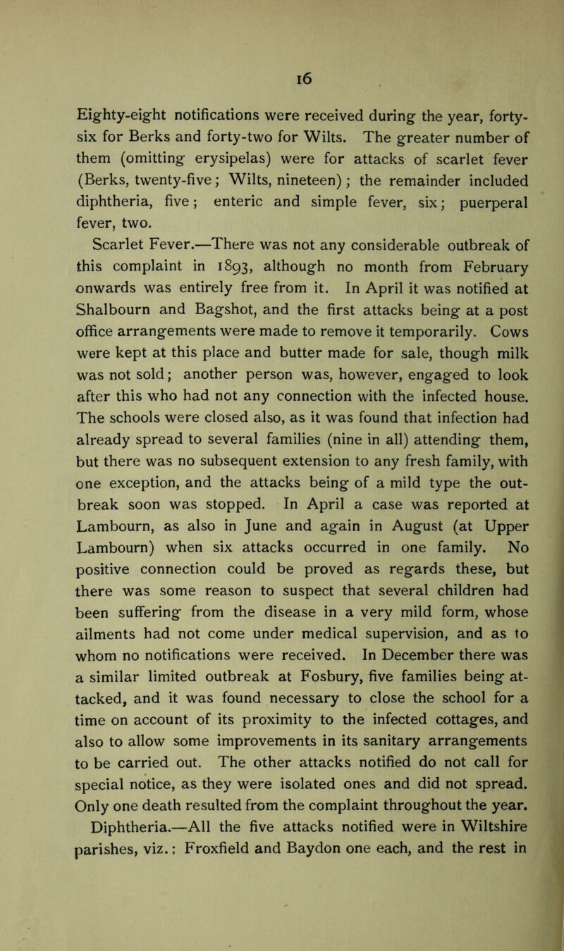 Eighty-eight notifications were received during the year, forty- six for Berks and forty-two for Wilts. The greater number of them (omitting erysipelas) were for attacks of scarlet fever (Berks, twenty-five; Wilts, nineteen); the remainder included diphtheria, five; enteric and simple fever, six; puerperal fever, two. Scarlet Fever.—There was not any considerable outbreak of this complaint in 1893, although no month from February onwards was entirely free from it. In April it was notified at Shalbourn and Bagshot, and the first attacks being at a post office arrangements were made to remove it temporarily. Cows were kept at this place and butter made for sale, though milk was not sold; another person was, however, engaged to look after this who had not any connection with the infected house. The schools were closed also, as it was found that infection had already spread to several families (nine in all) attending them, but there was no subsequent extension to any fresh family, with one exception, and the attacks being of a mild type the out- break soon was stopped. In April a case was reported at Lambourn, as also in June and again in August (at Upper Lambourn) when six attacks occurred in one family. No positive connection could be proved as regards these, but there was some reason to suspect that several children had been suffering from the disease in a very mild form, whose ailments had not come under medical supervision, and as to whom no notifications were received. In December there was a similar limited outbreak at Fosbury, five families being at- tacked, and it was found necessary to close the school for a time on account of its proximity to the infected cottages, and also to allow some improvements in its sanitary arrangements to be carried out. The other attacks notified do not call for special notice, as they were isolated ones and did not spread. Only one death resulted from the complaint throughout the year. Diphtheria.—All the five attacks notified were in Wiltshire parishes, viz.; Froxfield and Baydon one each, and the rest in