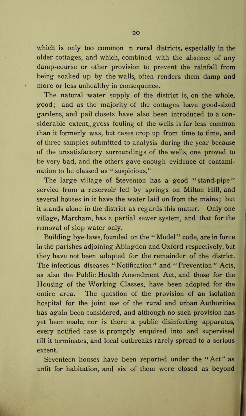 which is only too common n rural districts, especially in the older cottages, and which, combined with the absence of any damp-course or other provision to prevent the rainfall from being soaked up by the walls, often renders them damp and more or less unhealthy in consequence. The natural water supply of the district is, on the whole, good; and as the majority of the cottages have good-sized gardens, and pail closets have also been introduced to a con- siderable extent,, gross fouling of the wells is far less common than it formerly was, but cases crop up from time to time, and of three samples submitted to analysis during the year because of the unsatisfactory surroundings of the w'ells, one proved to be very bad, and the others gave enough evidence of contami- nation to be classed as “ suspicious.” The large village of Steventon has a good “stand-pipe” service from a reservoir fed by springs on Milton Hill, and several houses in it have the water laid on from the mains; but it stands alone in the district as regards this matter. Only one village, Marcham, has a partial sewer system, and that for the removal of slop water only. Building bye-laws, founded on the “ Model ” code, are in force in the parishes adjoining Abingdon and Oxford respectively, but they have not been adopted for the remainder of the district. The infectious diseases “Notification” and “Prevention” Acts, as also the Public Health Amendment Act, and those for the Housing of the Working Classes, have been adopted for the entire area. The question of the provision of an isolation hospital for the joint use of the rural and urban Authorities has again been considered, and although no such provision has yet been made, nor is there a public disinfecting apparatus, every notified case is promptly enquired into and supervised till it terminates, and local outbreaks rarely spread to a serious extent. Seventeen houses have been reported under the “Act” as unfit for habitation, and six of them were closed as beyond