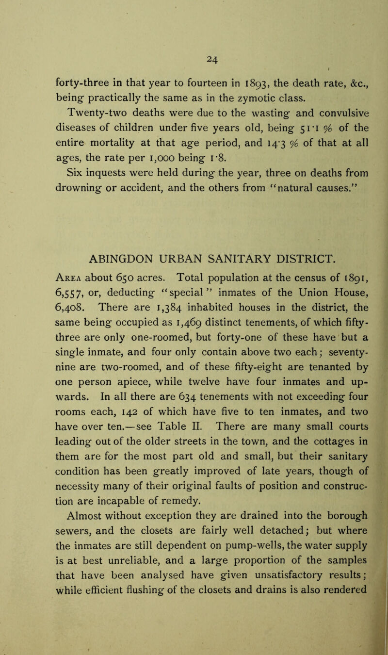 forty-three in that year to fourteen in 1893, the death rate, &c., being- practically the same as in the zymotic class. Twenty-two deaths were due to the wasting and convulsive diseases of children under five years old, being 51*1 % of the entire mortality at that age period, and 14-3 % of that at all ages, the rate per 1,000 being r8. Six inquests were held during the year, three on deaths from drowning or accident, and the others from “natural causes.” ABINGDON URBAN SANITARY DISTRICT. Area about 650 acres. Total population at the census of 1891, 6,557, or, deducting “special ” inmates of the Union House, 6,408. There are 1,384 inhabited houses in the district, the same being occupied as 1,469 distinct tenements, of which fifty- three are only one-roomed, but forty-one of these have but a single inmate, and four only contain above two each; seventy- nine are two-roomed, and of these fifty-eight are tenanted by one person apiece, while twelve have four inmates and up- wards. In all there are 634 tenements with not exceeding four rooms each, 142 of which have five to ten inmates, and two have over ten.—see Table II. There are many small courts leading out of the older streets in the town, and the cottages in them are for the most part old and small, but their sanitary condition has been greatly improved of late years, though of necessity many of their original faults of position and construc- tion are incapable of remedy. Almost without exception they are drained into the borough sewers, and the closets are fairly well detached; but where the inmates are still dependent on pump-wells, the water supply is at best unreliable, and a large proportion of the samples that have been analysed have given unsatisfactory results; while efficient flushing of the closets and drains is also rendered