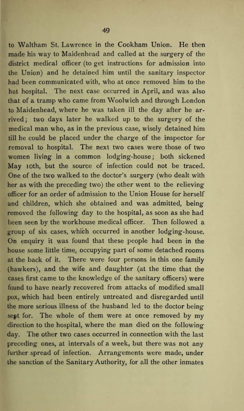 to Waltham St. Lawrence in the Cookham Union. He then made his way to Maidenhead and called at the surgery of the district medical officer (to get instructions for admission into the Union) and he detained him until the sanitary inspector had been communicated with, who at once removed him to the hut hospital. The next case occurred in April, and was also that of a tramp who came from Woolwich and through London to Maidenhead, where he was taken ill the day after he ar- rived; two days later he walked up to the surgery of the medical man who, as in the previous case, wisely detained him till he could be placed under the charge of the inspector for removal to hospital. The next two cases were those of two women living in a common lodging-house; both sickened May ioth, but the source of infection could not be traced. One of the two walked to the doctor’s surgery (who dealt with her as with the preceding two) the other went to the relieving officer for an order of admission to the Union House for herself and children, which she obtained and was admitted, being removed the following day to the hospital, as soon as she had been seen by the workhouse medical officer. Then followed a group of six cases, which occurred in another lodging-house. On enquiry it was found that these people had been in the house some little time, occupying part of some detached rooms at the back of it. There were four persons in this one family (hawkers), and the wife and daughter (at the time that the cases first came to the knowledge of the sanitary officers) were found to have nearly recovered from attacks of modified small pox, which had been entirely untreated and disregarded until the more serious illness of the husband led to the doctor being sept for. The whole of them were at once removed by my direction to the hospital, where the man died on the following day. The other two cases occurred in connection with the last preceding ones, at intervals of a week, but there was not any further spread of infection. Arrangements were made, under the sanction of the Sanitary Authority, for all the other inmates