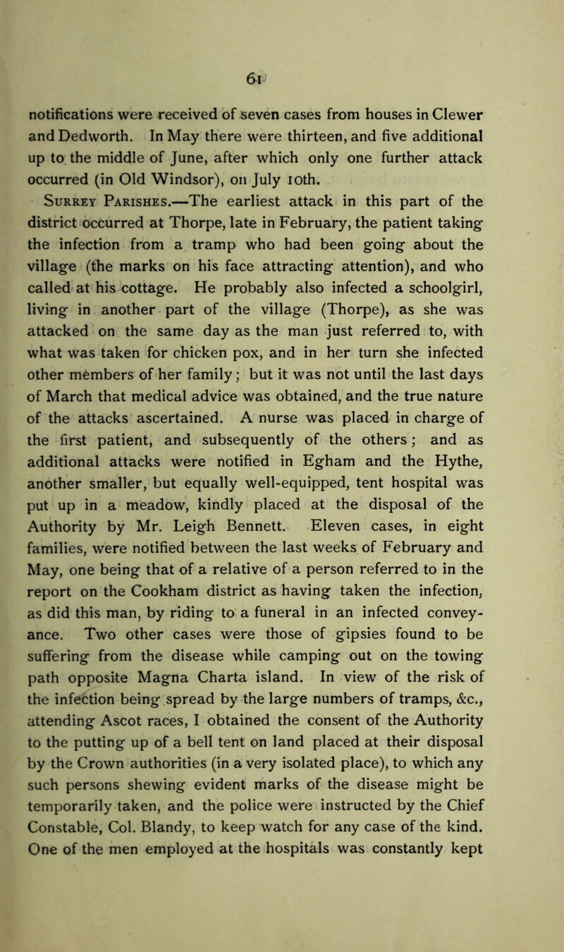 notifications were received of seven cases from houses in Clewer and Dedworth. In May there were thirteen, and five additional up to the middle of June, after which only one further attack occurred (in Old Windsor), on July ioth. Surrey Parishes.—The earliest attack in this part of the district occurred at Thorpe, late in February, the patient taking the infection from a tramp who had been going- about the village (the marks on his face attracting attention), and who called at his cottage. He probably also infected a schoolgirl, living in another part of the village (Thorpe), as she was attacked on the same day as the man just referred to, with what was taken for chicken pox, and in her turn she infected other members of her family; but it was not until the last days of March that medical advice was obtained, and the true nature of the attacks ascertained. A nurse was placed in charge of the first patient, and subsequently of the others; and as additional attacks were notified in Egham and the Hythe, another smaller, but equally well-equipped, tent hospital was put up in a meadow, kindly placed at the disposal of the Authority by Mr. Leigh Bennett. Eleven cases, in eight families, were notified between the last weeks of February and May, one being that of a relative of a person referred to in the report on the Cookham district as having taken the infection, as did this man, by riding to a funeral in an infected convey- ance. Two other cases were those of gipsies found to be suffering from the disease while camping out on the towing path opposite Magna Charta island. In view of the risk of the infection being spread by the large numbers of tramps, &c., attending Ascot races, I obtained the consent of the Authority to the putting up of a bell tent on land placed at their disposal by the Crown authorities (in a very isolated place), to which any such persons shewing evident marks of the disease might be temporarily taken, and the police were instructed by the Chief Constable, Col. Blandy, to keep watch for any case of the kind. One of the men employed at the hospitals was constantly kept