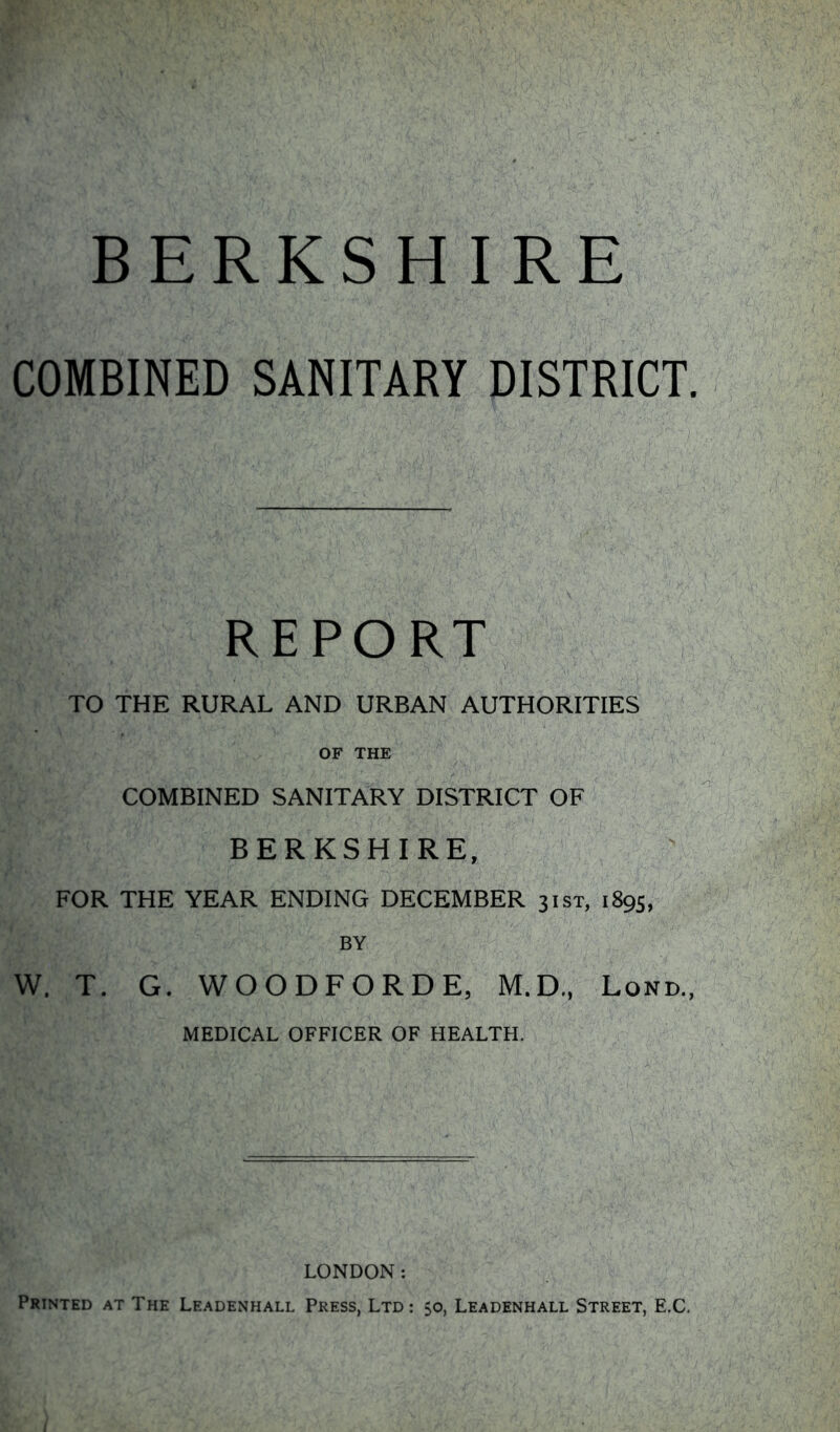 COMBINED SANITARY DISTRICT. REPORT TO THE RURAL AND URBAN AUTHORITIES OF THE COMBINED SANITARY DISTRICT OF BERKSHIRE, FOR THE YEAR ENDING DECEMBER 31ST, 1895, BY W, T. G. WOODFORDE, M.D., Lond., MEDICAL OFFICER OF HEALTH. LONDON: Printed at The Leadenhall Press, Ltd: 50, Leadenhall Street, E.C.