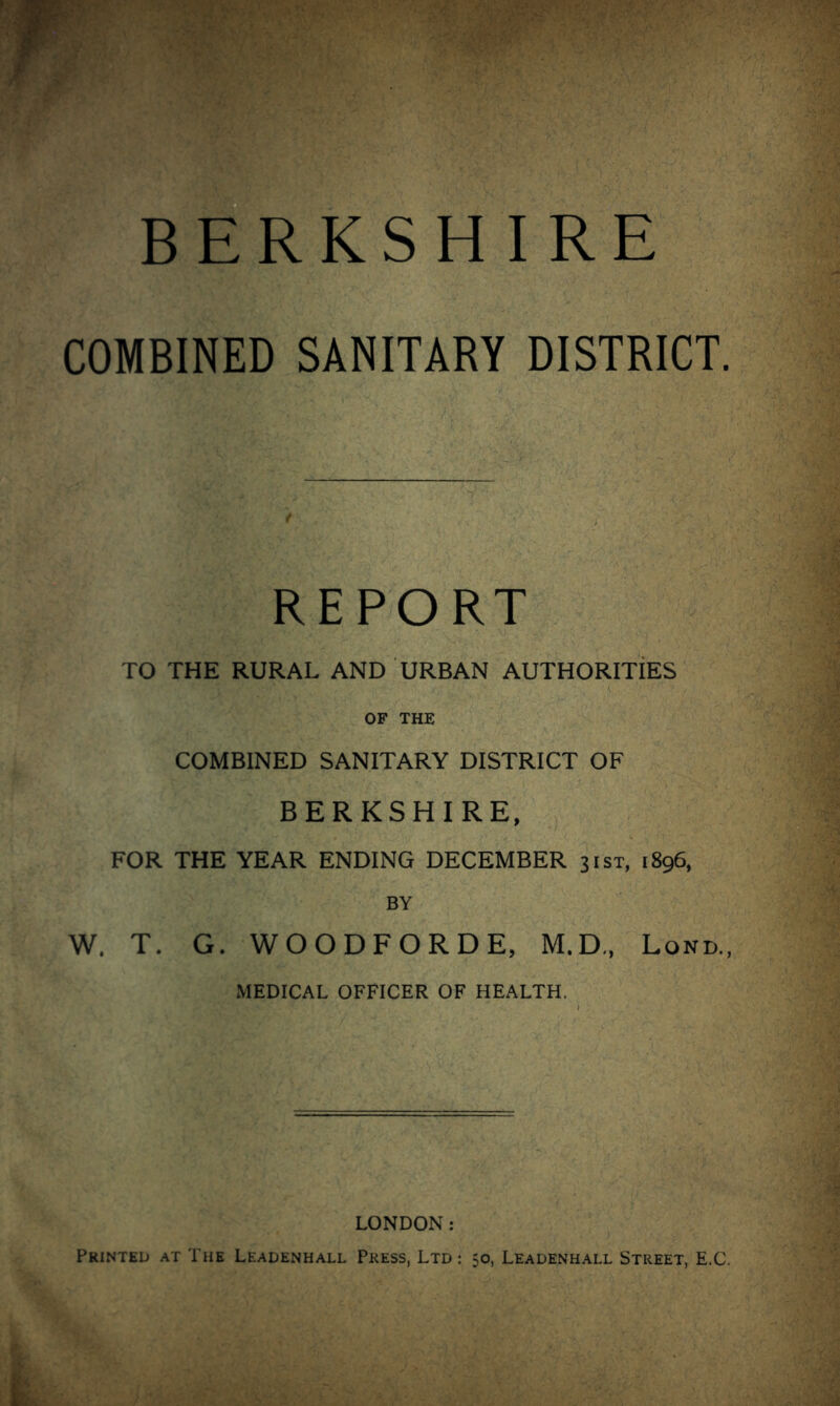 COMBINED SANITARY DISTRICT. r'-r- .. 'ly. A REPORT ^ TO THE RURAL AND URBAN AUTHORITIES  V ' ’ OF THE COMBINED SANITARY DISTRICT OF BERKSHIRE, FOR THE YEAR ENDING DECEMBER 31ST, 1896, BY W. T. G. WOODFORDE, M.D„ Lond., MEDICAL OFFICER OF HEALTH. LONDON: Printed at The Leadenhall Press, Ltd : 50, Leadenhall Street, E.C.