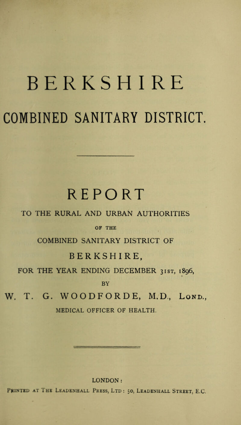 BERKSHIRE COMBINED SANITARY DISTRICT. REPORT TO THE RURAL AND URBAN AUTHORITIES OF THE COMBINED SANITARY DISTRICT OF BERKSHIRE, FOR THE YEAR ENDING DECEMBER 31ST, 1896, BY W. T. G. WOODFORDE, M.D., Lond., MEDICAL OFFICER OF HEALTH. LONDON: Printed at The Leadenhall Press, Ltd: 50, Leadenhall Street, E.C.