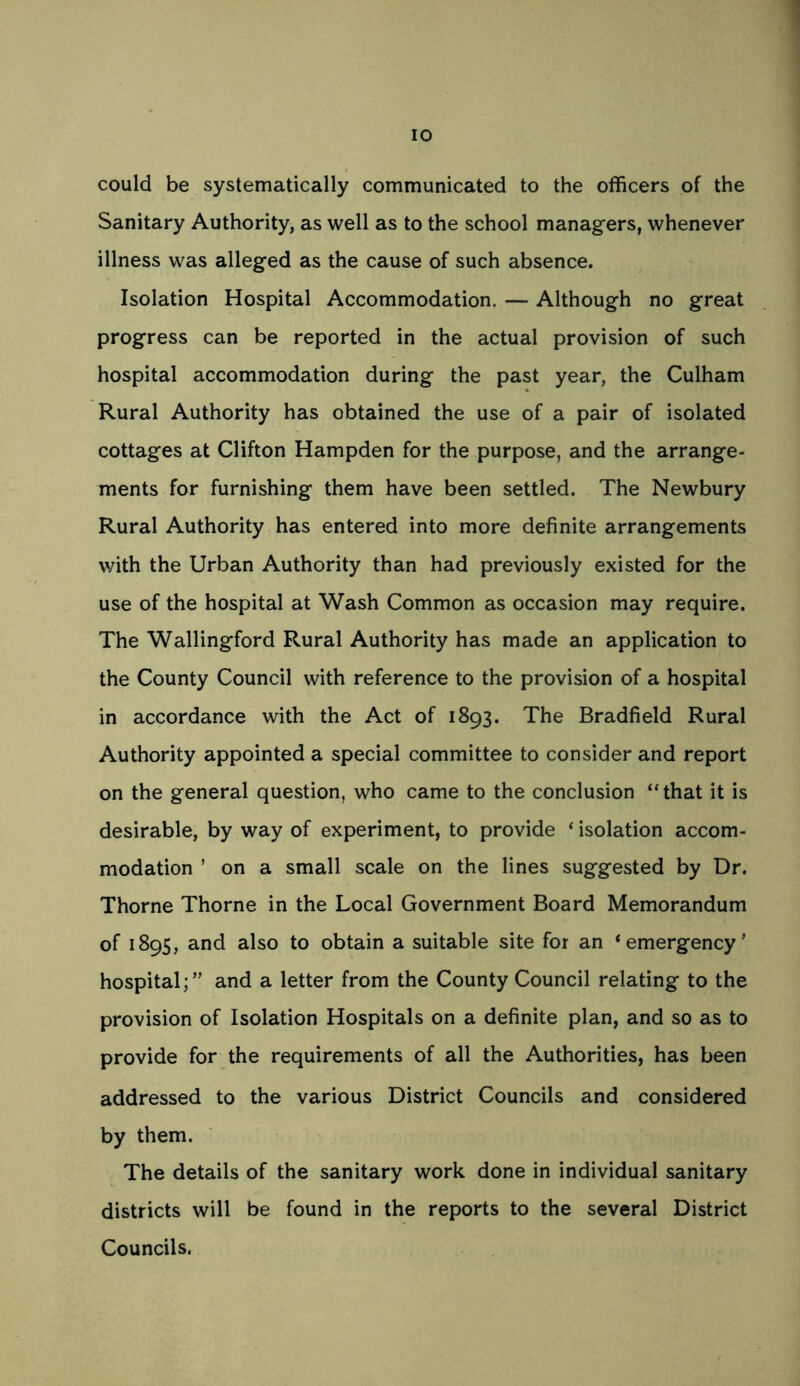 could be systematically communicated to the officers of the Sanitary Authority, as well as to the school managers, whenever illness was alleged as the cause of such absence. Isolation Hospital Accommodation. — Although no great progress can be reported in the actual provision of such hospital accommodation during the past year, the Culham Rural Authority has obtained the use of a pair of isolated cottages at Clifton Hampden for the purpose, and the arrange- ments for furnishing them have been settled. The Newbury Rural Authority has entered into more definite arrangements with the Urban Authority than had previously existed for the use of the hospital at Wash Common as occasion may require. The Wallingford Rural Authority has made an application to the County Council with reference to the provision of a hospital in accordance with the Act of 1893. The Bradfield Rural Authority appointed a special committee to consider and report on the general question, who came to the conclusion “that it is desirable, by way of experiment, to provide ‘ isolation accom- modation ’ on a small scale on the lines suggested by Dr. Thorne Thorne in the Local Government Board Memorandum of 1895, and also to obtain a suitable site for an ‘emergency’ hospital;” and a letter from the County Council relating to the provision of Isolation Hospitals on a definite plan, and so as to provide for the requirements of all the Authorities, has been addressed to the various District Councils and considered by them. The details of the sanitary work done in individual sanitary districts will be found in the reports to the several District Councils.