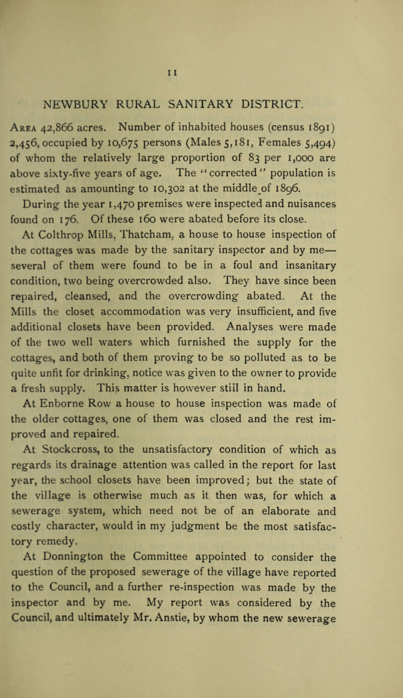 NEWBURY RURAL SANITARY DISTRICT. Area 42,866 acres. Number of inhabited houses (census 1891) 2,456, occupied by 10,675 persons (Males 5,181, Females 5,494) of whom the relatively large proportion of 83 per 1,000 are above sixty-five years of age. The “ corrected’’ population is estimated as amounting to 10,302 at the middle^of 1896. During the year 1,470 premises were inspected and nuisances found on 176. Of these 160 were abated before its close. At Colthrop Mills, Thatcham, a house to house inspection of the cottages was made by the sanitary inspector and by me— several of them were found to be in a foul and insanitary condition, two being overcrowded also. They have since been repaired, cleansed, and the overcrowding abated. At the Mills the closet accommodation was very insufficient, and five additional closets have been provided. Analyses were made of the two well waters which furnished the supply for the cottages, and both of them proving to be so polluted as to be quite unfit for drinking, notice was given to the owner to provide a fresh supply. This matter is however still in hand. At Enborne Row a house to house inspection was made of the older cottages, one of them was closed and the rest im- proved and repaired. At Stockcross, to the unsatisfactory condition of which as regards its drainage attention was called in the report for last year, the school closets have been improved; but the state of the village is otherwise much as it then was, for which a sewerage system, which need not be of an elaborate and costly character, would in my judgment be the most satisfac- tory remedy. At Donnington the Committee appointed to consider the question of the proposed sewerage of the village have reported to the Council, and a further re-inspection was made by the inspector and by me. My report was considered by the Council, and ultimately Mr. Anstie, by whom the new sewerage