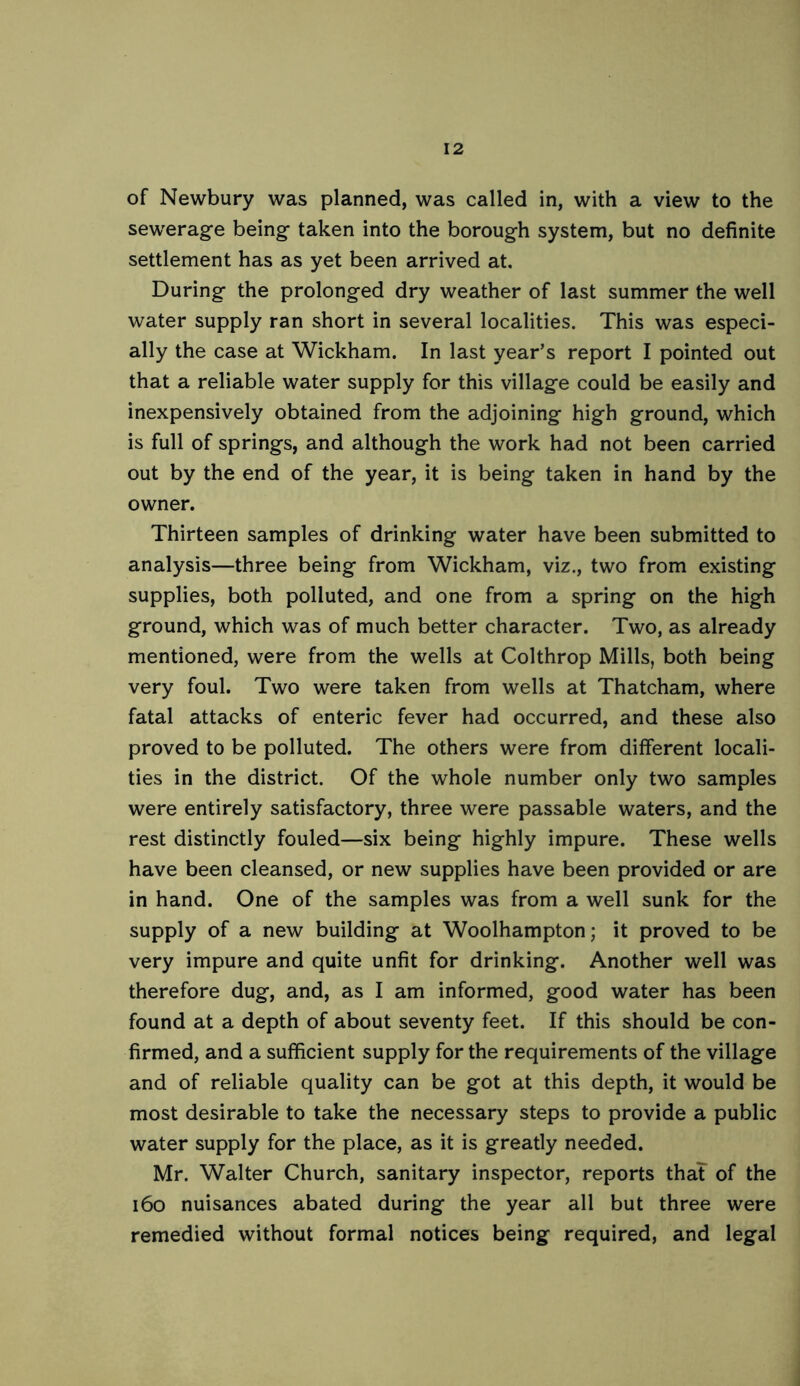 of Newbury was planned, was called in, with a view to the sewerage being taken into the borough system, but no definite settlement has as yet been arrived at. During the prolonged dry weather of last summer the well water supply ran short in several localities. This was especi- ally the case at Wickham. In last year’s report I pointed out that a reliable water supply for this village could be easily and inexpensively obtained from the adjoining high ground, which is full of springs, and although the work had not been carried out by the end of the year, it is being taken in hand by the owner. Thirteen samples of drinking water have been submitted to analysis—three being from Wickham, viz., two from existing supplies, both polluted, and one from a spring on the high ground, which was of much better character. Two, as already mentioned, were from the wells at Colthrop Mills, both being very foul. Two were taken from wells at Thatcham, where fatal attacks of enteric fever had occurred, and these also proved to be polluted. The others were from different locali- ties in the district. Of the whole number only two samples were entirely satisfactory, three were passable waters, and the rest distinctly fouled—six being highly impure. These wells have been cleansed, or new supplies have been provided or are in hand. One of the samples was from a well sunk for the supply of a new building at Woolhampton; it proved to be very impure and quite unfit for drinking. Another well was therefore dug, and, as I am informed, good water has been found at a depth of about seventy feet. If this should be con- firmed, and a sufficient supply for the requirements of the village and of reliable quality can be got at this depth, it would be most desirable to take the necessary steps to provide a public water supply for the place, as it is greatly needed. Mr. Walter Church, sanitary inspector, reports thaT of the i6o nuisances abated during the year all but three were remedied without formal notices being required, and legal