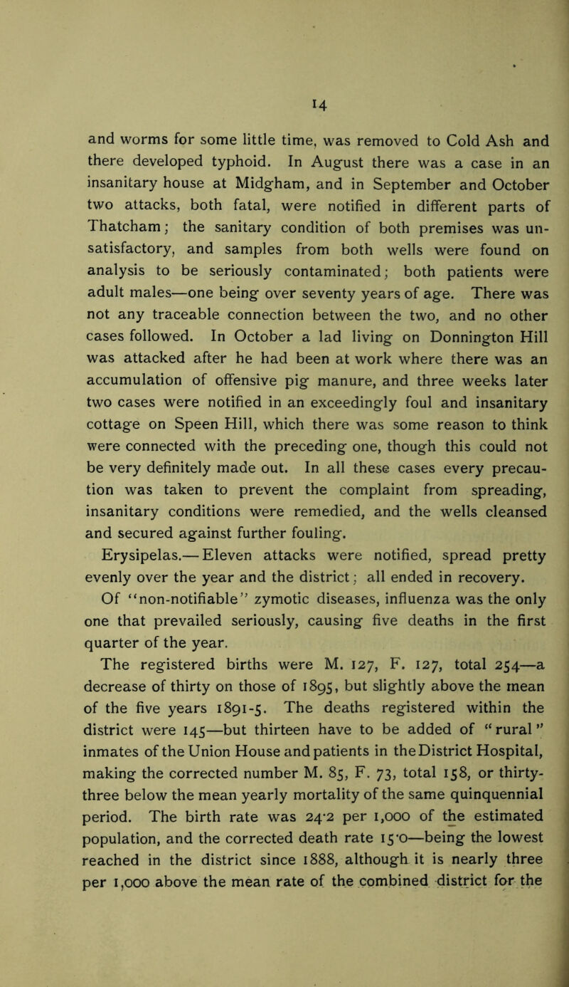 and worms for some little time, was removed to Cold Ash and there developed typhoid. In August there was a case in an insanitary house at Midgham, and in September and October two attacks, both fatal, were notified in different parts of Thatcham; the sanitary condition of both premises was un- satisfactory, and samples from both wells were found on analysis to be seriously contaminated; both patients were adult males—one being over seventy years of age. There was not any traceable connection between the two, and no other cases followed. In October a lad living on Donnington Hill was attacked after he had been at work where there was an accumulation of offensive pig manure, and three weeks later two cases were notified in an exceedingly foul and insanitary cottage on Speen Hill, which there was some reason to think were connected with the preceding one, though this could not be very definitely made out. In all these cases every precau- tion was taken to prevent the complaint from spreading, insanitary conditions were remedied, and the wells cleansed and secured against further fouling. Erysipelas.— Eleven attacks were notified, spread pretty evenly over the year and the district; all ended in recovery. Of “non-notifiable” zymotic diseases, influenza was the only one that prevailed seriously, causing five deaths in the first quarter of the year. The registered births were M. 127, F. 127, total 254—a decrease of thirty on those of 1895, but slightly above the mean of the five years 1891-5. The deaths registered within the district were 145—but thirteen have to be added of “rural” inmates of the Union House and patients in the District Hospital, making the corrected number M. 85, F. 73, total 158, or thirty- three below the mean yearly mortality of the same quinquennial period. The birth rate was 24*2 per 1,000 of the estimated population, and the corrected death rate 15*0—being the lowest reached in the district since 1888, although it is nearly three per 1,000 above the mean rate of the combined district for the