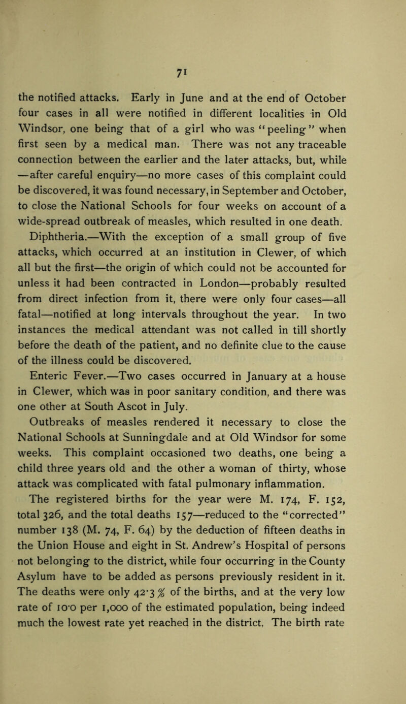 the notified attacks. Early in June and at the end of October four cases in all were notified in different localities in Old Windsor, one being that of a girl who was “peeling” when first seen by a medical man. There was not any traceable connection between the earlier and the later attacks, but, while —after careful enquiry—no more cases of this complaint could be discovered, it was found necessary, in September and October, to close the National Schools for four weeks on account of a wide-spread outbreak of measles, which resulted in one death. Diphtheria.—With the exception of a small group of five attacks, which occurred at an institution in Clewer, of which all but the first—the origin of which could not be accounted for unless it had been contracted in London—probably resulted from direct infection from it, there were only four cases—all fatal—notified at long intervals throughout the year. In two instances the medical attendant was not called in till shortly before the death of the patient, and no definite clue to the cause of the illness could be discovered. Enteric Fever.—Two cases occurred in January at a house in Clewer, which was in poor sanitary condition, and there was one other at South Ascot in July. Outbreaks of measles rendered it necessary to close the National Schools at Sunningdale and at Old Windsor for some weeks. This complaint occasioned two deaths, one being a child three years old and the other a woman of thirty, whose attack was complicated with fatal pulmonary inflammation. The registered births for the year were M. 174, F. 152, total 326, and the total deaths 157—reduced to the “corrected” number 138 (M. 74, F. 64) by the deduction of fifteen deaths in the Union House and eight in St. Andrew’s Hospital of persons not belonging to the district, while four occurring in the County Asylum have to be added as persons previously resident in it. The deaths were only 42*3^ of the births, and at the very low rate of lO'O per 1,000 of the estimated population, being indeed much the lowest rate yet reached in the district, The birth rate