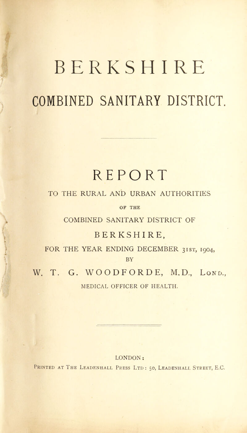 BERKSHIRE COMBINED SANITARY DISTRICT. REPORT TO THE RURAL AND URBAN AUTHORITIES OF THE COMBINED SANITARY DISTRICT OF BERKSHIRE, FOR THE YEAR ENDING DECEMBER 31ST, 1904, BY W. T. G. WOODFORDE, M.D., Lond., MEDICAL OFFICER OF HEALTH. LONDON: Printed at The Leadenhall Press Ltd: 50, Leadenhali. Street, E.C.