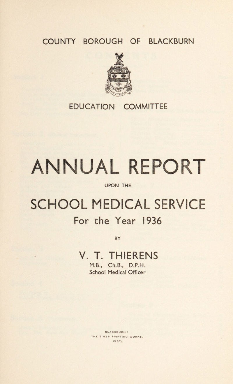 EDUCATION COMMITTEE ANNUAL REPORT UPON THE SCHOOL MEDICAL SERVICE For the Year 1936 V. T. THIERENS M.B.. Ch.B., D.P.H. School Medical Officer BLACKBURN : THE TIMES PRINTING WORKS, 1937.