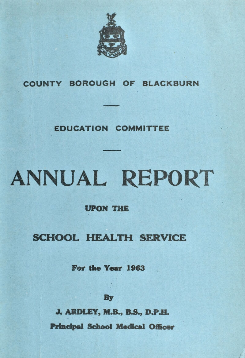 COUNTY BOROUGH OF BLACKBURN EDUCATION COMMITTEE ANNUAL REPORT UPON THE SCHOOL HEALTH SERVICE For the Year 1963 By X ARDLEY, M.B., R5., D.P.H. Principal School Medical Officer