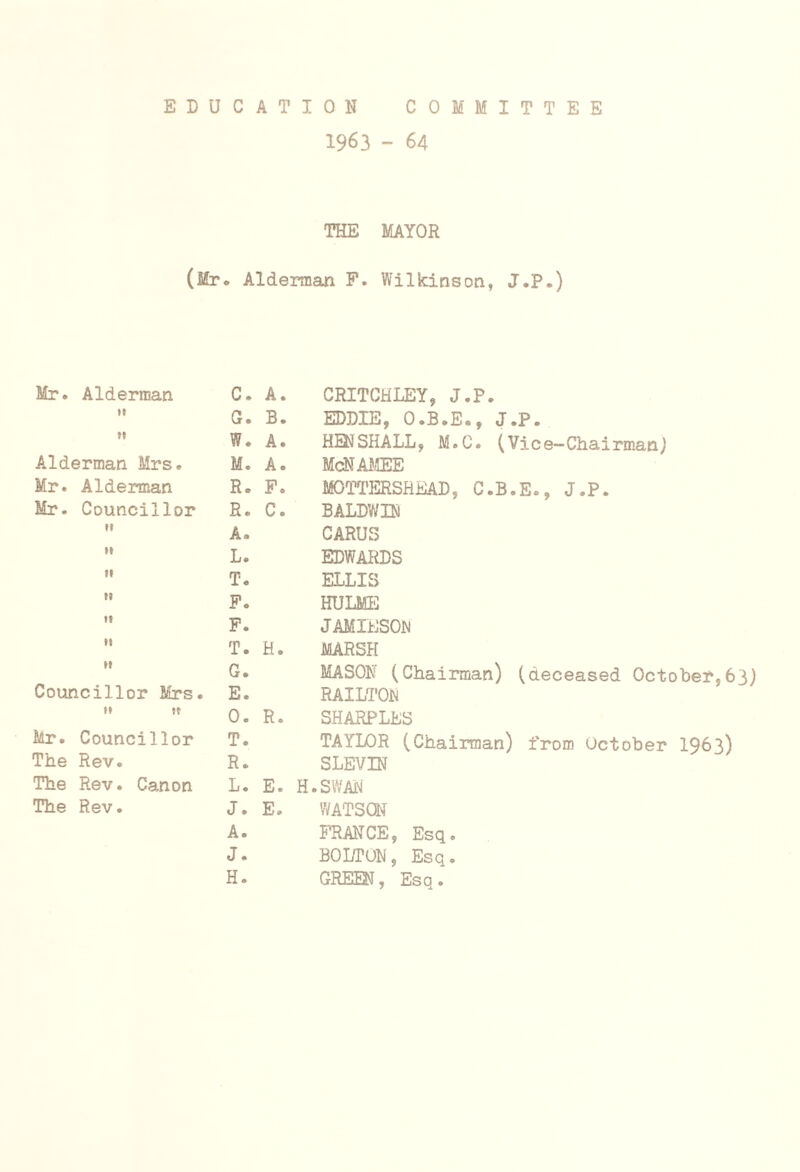 EDUCATION COMMITTEE 1963 - 64 THE MAYOR (Mr. Alderman P. Wilkinson, J.P.) Mr. Alderman »t Alderman Mrs. Mr. Alderman Mr. Councillor Councillor Mrs. »* St Mr. Councillor The Rev. The Rev. Canon The Rev. C. A. CRITCHLEY, J.P. G. B. EDDIE, O.B.E., J.P. W. A. HENSHALL, M.C. (Vice-Chairman) M. A. McNAMEE R. F. MOTTERSREAD, C.B.E., J.P. R. C. BALDWIN A. CARUS L. EDWARDS T. ELLIS P. HULME F. JAMIESON T. H. MARSH G. MASON (Chairman) (deceased October,63) E. RAILTON 0. R. SHARPLES T. TAYIX)R (Chairman) from October 1963) R. SLEVIN L. E. H.SWAN J. E. WATSON A. FRANCE, Esq. J. BOLTON, Esq. H. GREEN, Esq.