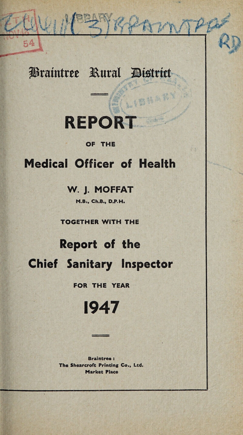 REPORT OF THE Medical Officer of Health W. J. MOFFAT M.B;, Ch.B., D.P.H. TOGETHER WITH THE Report of the Chief Sanitary Inspector FOR THE YEAR 1947 Braintree : The Shearcroft Printing Co., Ltd. Market Place