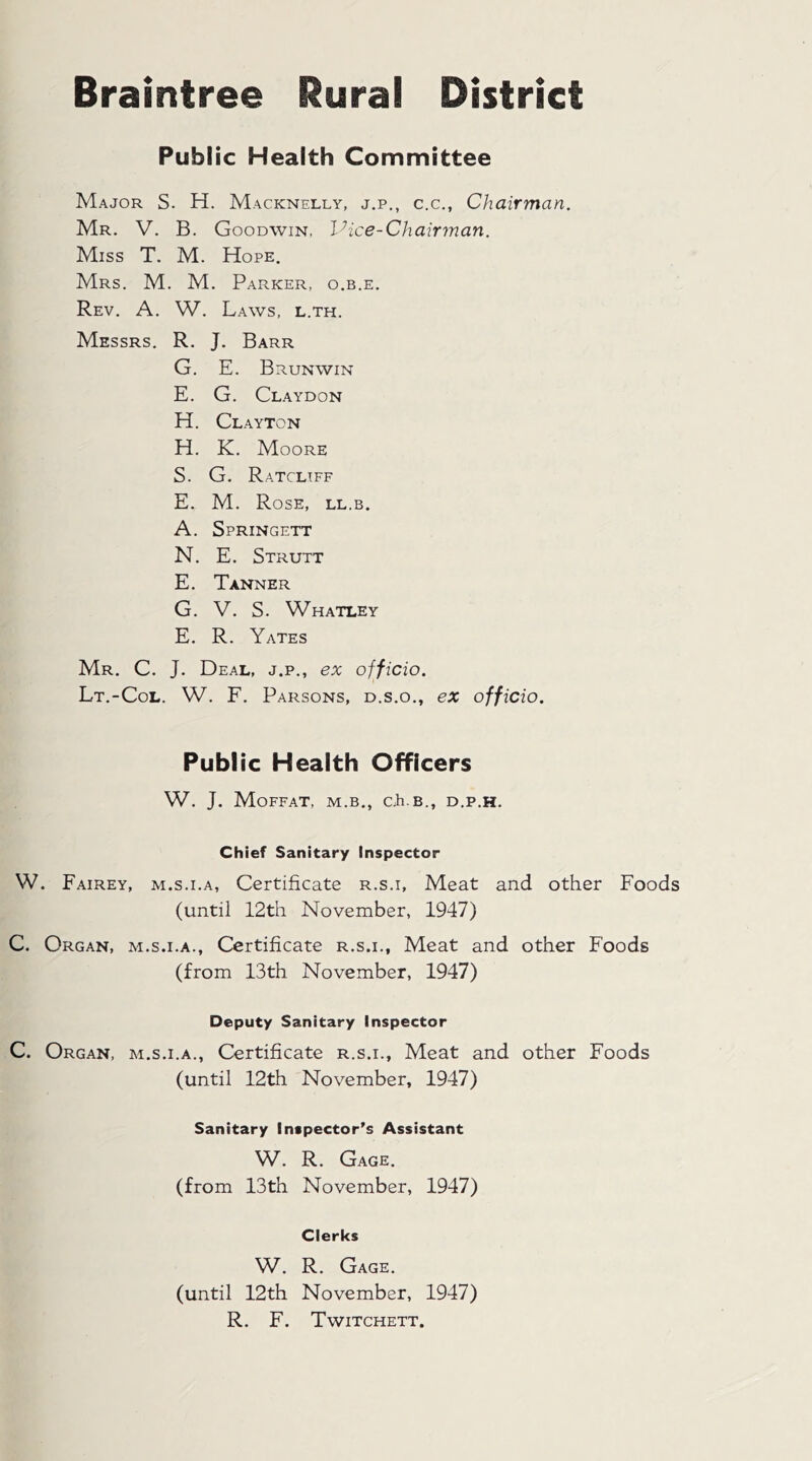 Braintree Rural District Public Health Committee Major S. H. Macknelly, j.p., c.c., Chairman. Mr. V. B. Goodwin, Vice-Chairman. Miss T. M. Hope. Mrs. M. M. Parker, o.b.e. Rev. A. W. Laws, l.th. Messrs. R. J. Barr G. E. B RUN WIN E. G. Claydon H. Clayt ON H. K. Moore S. G. Ratcliff E. M. Rose, ll.b. A. Springett N. E. Strutt E. Tanner G. V. S. Whatley E. R. Yates Mr. C. J. Deal, j.p., ex officio. Lt.-Col. W. F. Parsons, d.s.o., ex officio. Public Health Officers W. J. Moffat, m.b., cfi.B., d.p.h. Chief Sanitary Inspector W. Fairey, m.s.i.a, Certificate r.s.i. Meat and other Foods (until 12th November, 1947) C. Organ, m.s.i.a., Certificate r.s.i.. Meat and other Foods (from 13th November, 1947) Deputy Sanitary Inspector C. Organ, m.s.i.a., Certificate r.s.i.. Meat and other Foods (until 12th November, 1947) Sanitary Inspector’s Assistant W. R. Gage. (from 13th November, 1947) Clerks W. R. Gage. (until 12th November, 1947) R. F. Twitchett.