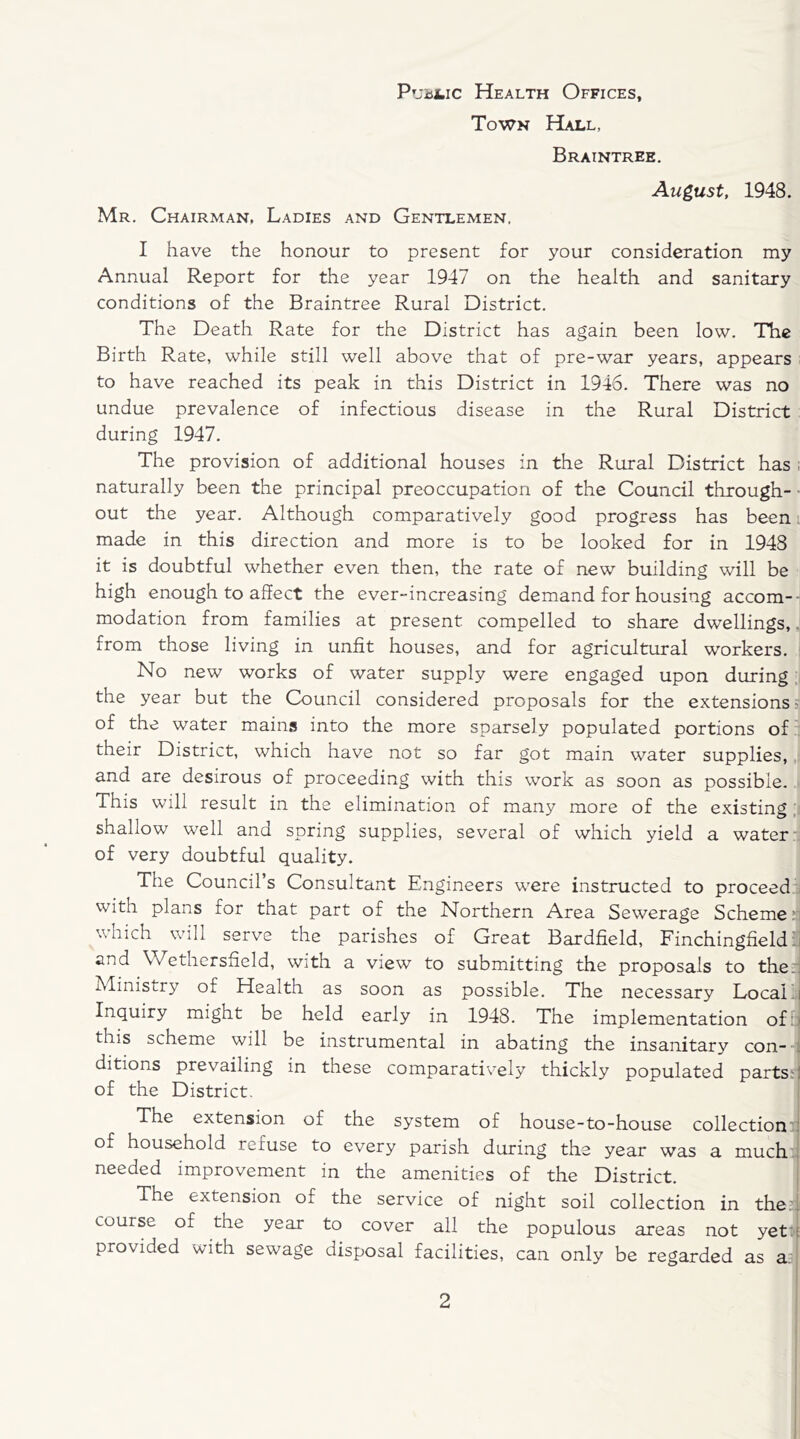 Public Health Offices, Town Hall, Braintree. August, 1948. Mr. Chairman, Ladies and Gentlemen. I have the honour to present for your consideration my Annual Report for the year 1947 on the health and sanitary conditions of the Braintree Rural District. The Death Rate for the District has again been low. The Birth Rate, while still well above that of pre-war years, appears to have reached its peak in this District in 1946. There was no undue prevalence of infectious disease in the Rural District during 1947. The provision of additional houses in the Rural District has naturally been the principal preoccupation of the Council through- out the year. Although comparatively good progress has been made in this direction and more is to be looked for in 1948 it is doubtful whether even then, the rate of new building will be high enough to affect the ever-increasing demand for housing accom-H modation from families at present, compelled to share dwellings,. from those living in unfit houses, and for agricultural workers. No new works of water supply were engaged upon during the year but the Council considered proposals for the extensions: of the water mains into the more sparsely populated portions of their District, which have not so far got main water supplies, and are desirous of proceeding with this work as soon as possible. This will result in the elimination of many more of the existing shallow well and spring supplies, several of which yield a water of very doubtful quality. The Council’s Consultant Engineers were instructed to proceed with plans for that part of the Northern Area Sewerage Scheme which will serve the parishes of Great Bardfield, Finchingfield and Wethersfield, with a view to submitting the proposals to the: Ministry of Health as soon as possible. The necessary Local i Inquiry might be held early in 1948. The implementation of this scheme will be instrumental in abating the insanitary con- ditions prevailing in these comparatively thickly populated parts: of the District. The extension of the system of house-to-house collection of household refuse to every parish during the year was a much needed improvement in the amenities of the District. The extension of the service of night soil collection in the: course of the year to cover all the populous areas not yet provided with sewage disposal facilities, can only be regarded as a.