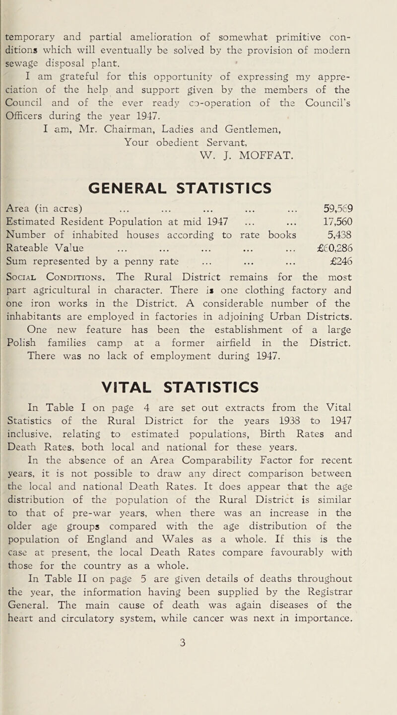 temporary and partial amelioration of somewhat primitive con- ditions which will eventually be solved by the provision of modern sewage disposal plant. I am grateful for this opportunity of expressing my appre- ciation of the help and support given by the members of the Council and of the ever ready co-operation of the Council’s Officers during the year 1947. I am, Mr. Chairman, Ladies and Gentlemen, Your obedient Servant, W. J. MOFFAT. GENERAL STATISTICS Area (in acres) • • • 59,569 Estimated Resident Population at mid 1947 • • • 17,560 Number of inhabited houses according to rate books 5,438 Rateable Value • • • £60,286 Sum represented by a penny rate • • • £246 Social Conditions. The Rural District remains for the most part agricultural in character. There is one clothing factory and one iron works in the District. A considerable number of the inhabitants are employed in factories in adjoining Urban Districts. One new feature has been the establishment of a large Polish families camp at a former airfield in the District. There was no lack of employment during 1947. VITAL STATISTICS In Table I on page 4 are set out extracts from the Vital Statistics of the Rural District for the years 1938 to 1947 inclusive, relating to estimated populations, Birth Rates and Death Rates, both local and national for these years. In the absence of an Area Comparability Factor for recent years, it is not possible to draw any direct comparison between the local and national Death Rates. It does appear that the age distribution of the population of the Rural District is similar to that of pre-war years, when there was an increase in the older age groups compared with the age distribution of the population of England and Wales as a whole. If this is the case at present, the local Death Rates compare favourably with those for the country as a whole. In Table II on page 5 are given details of deaths throughout the year, the information having been supplied by the Registrar General. The main cause of death was again diseases of the heart and circulatory system, while cancer was next in importance.