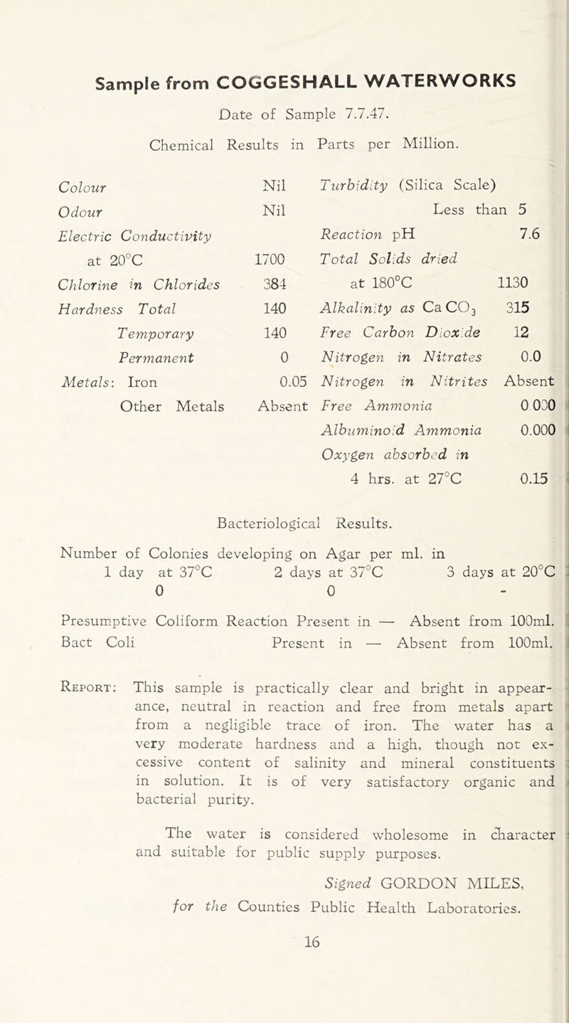 Sample from COGGESHALL WATERWORKS Date of Sample 7.7.47. Chemical Results in Parts per Million. Colour Nil Turbidity (Silica Scale) Odour Nil Less than 5 Electric Conductivity Reaction pH 7.6 at 20°C 1700 Total Solids dried Chlorine in Chlorides 384 at 180°C 1130 Hardness Total 140 Alkalinity as Ca C03 315 Temporary 140 Free Carbon Dioxide 12 Permanent 0 Nitrogen in Nitrates 0.0 Metals: Iron 0.05 Nitrogen in Nitrites Absent Other Metals Absent Free Ammonia 0 030 Albuminoid Ammonia 0.000 Oxygen absorbed in 4 hrs. at 27°C 0.15 Bacteriological Results. Number of Colonies developing on Agar per ml. in 1 day at 37°C 2 days at 37°C 3 days at 20°C 0 0 Presumptive Coiiform Reaction Present in — Absent from 100ml. Bact Coli Present in — Absent from 100ml. Report: This sample is practically clear and bright in appear- ance, neutral in reaction and free from metals apart from a negligible trace of iron. The water has a very moderate hardness and a high, though not ex- cessive content of salinity and mineral constituents : in solution. It is of very satisfactory organic and bacterial purity. The water is considered wholesome in character 1 and suitable for public supply purposes. Signed GORDON MILES, for the Counties Public Health Laboratories.