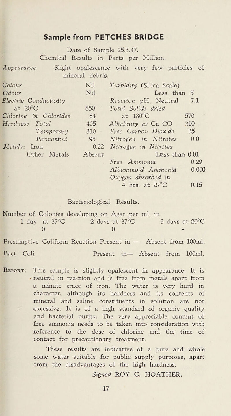 Sample from PETCHES BRIDGE Date of Sample 25.3.47. Chemical Results in Parts per Million. Appearance Slight opalescence with very few particles of mineral debris. Colour Nil Turbidity (Silica Scale) Odour Nil Less than 5 Electric Conductivity Reaction pH. Neutral 7.1 at 20°C 850 Total Solids dried Chlorine in Chlorides 84 at 180°C 570 Hardness Total 405 Alkalinity as Ca CO 310 Temporary 310 Free Carbon Diox de 35 Permanent 95 Nitroge?i in Nitrates 0.0 Metals: Iron 0.22 Nitrogen in Nitrites Other Metals Absent Lfess than 0.01 Free Ammonia 0.29 Albumino d Ammonia 0.000 Oxygen absorbed in 4 hrs. at 27°C 0.15 Bacteriological Results. Number of Colonies developing on Agar per ml. in 1 day at 37°C 2 days at 37°C 3 days at 20°C 0 0 Presumptive Coliform Reaction Present in — Absent from 100ml. Bact Coli Present in— Absent from 100ml. Report: This sample is slightly opalescent in appearance. It is r neutral in reaction and is free from metals apart from a minute trace of iron. The water is very hard in character, although its hardness and its contents of mineral and saline constituents in solution are not excessive. It is of a high standard of organic quality and bacterial purity. The very appreciable content of free ammonia needs to be taken into consideration with reference to the dose of chlorine and the time of contact for precautionary treatment. These results are indicative of a pure and whole some water suitable for public supply purposes, apart from the disadvantages of the high hardness. Signed ROY C. HOATHER.