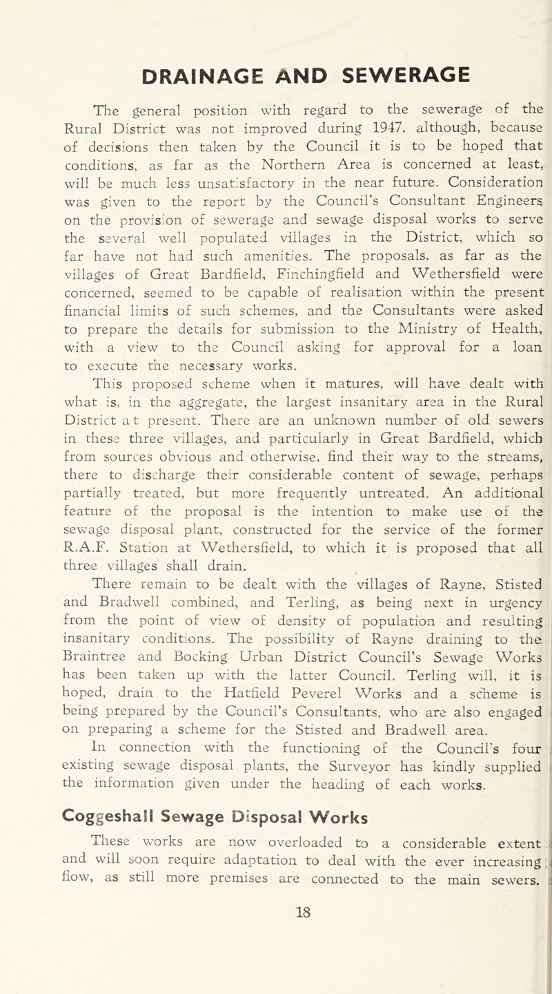 DRAINAGE AND SEWERAGE The general position with regard to the sewerage of the Rural District was not improved during 1947, although, because of decisions then taken by the Council it is to be hoped that conditions, as far as the Northern Area is concerned at least, will be much less unsatisfactory in the near future. Consideration was given to the report by the Council’s Consultant Engineers on the provision of sewerage and sewage disposal works to serve the several well populated villages in the District, which so far have not had such amenities. The proposals, as far as the villages of Great Bardfield, Finchingfield and Wethersfield were concerned, seemed to be capable of realisation within the present financial limits of such schemes, and the Consultants were asked to prepare the details for submission to the Ministry of Health, with a view to the Council asking for approval for a loan to execute the necessary works. This proposed scheme when it matures, will have dealt with what is, in the aggregate, the largest insanitary area in the Rural District at present. There are an unknown number of old sewers in these three villages, and particularly in Great Bardfield, which from sources obvious and otherwise, find their way to the streams, there to discharge their considerable content of sewage, perhaps partially treated, but more frequently untreated. An additional feature of the proposal is the intention to make use of the sewage disposal plant, constructed for the service of the former R.A.F. Station at Wethersfield, to which it is proposed that all three villages shall drain. There remain to be dealt with the villages of Rayne, Stisted and Bradwell combined, and Terling, as being next in urgency from the point of view of density of population and resulting insanitary conditions. The possibility of Rayne draining to the. Braintree and Bocking Urban District Council’s Sewage Works has been taken up with the latter Council. Terling will, it is hoped, drain to the Hatfield Peverel Works and a scheme is being prepared by the Council’s Consultants, who are also engaged on preparing a scheme for the Stisted and Bradwell area. In connection with the functioning of the Council’s four existing sewage disposal plants, the Surveyor has kindly supplied the information given under the heading of each works. CoggeshaH Sewage Disposal Works These works are now overloaded to a considerable extent and will soon require adaptation to deal with the ever increasing flow, as still more premises are connected to the main sewers.