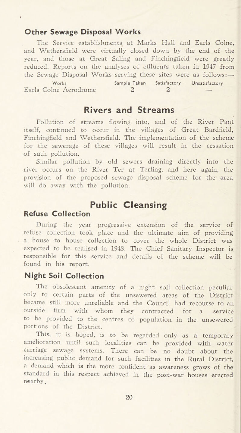 ♦ Other Sewage Disposal Works The Service establishments at Marks Hall and Earls Colne, and Wethersfield were virtually closed down by the end of the year, and those at Great Saling and Finchingfield were greatly reduced. Reports on the analyses of effluents taken in 1947 from the Sewage Disposal Works serving these sites were as follows:—• Works Sample Taken Satisfactory Unsatisfactory Earls Colne Aerodrome 2 2 — Rivers and Streams Pollution of streams flowing into, and of the River Pant itself, continued to occur in the villages of Great Bardfield, Finchingfield and Wethersfield. The implementation of the scheme for the sewerage of these villages will result in the cessation of such pollution. Similar pollution by old sewers draining directly into the river occurs on the River Ter at Terling, and here again, the provision of the proposed sewage disposal scheme for the area will do away with the pollution. Public Cleansing Refuse Collection During the year progressive extension of the service of refuse collection took place and the ultimate aim of providing a house to house collection to cover the whole District was expected to be realised in 1948. The Chief Sanitary Inspector is responsible for this service and details of the scheme will be found in his report. Night Soil Collection The obsolescent amenity of a night soil collection peculiar only to certain parts of the unsewered areas of the District became still more unreliable and the Council had recourse to an outside firm with whom they contracted for a service to be provided to the centres of population in the unsewered portions of the District. This, it is hoped, is to be regarded only as a temporary amelioration until such localities can be provided with water carriage sewage systems. There can be no doubt about the increasing public demand for such facilities in the Rural District, a demand which is the more confident as awareness grows of the standard in this respect achieved in the post-war houses erected nearby.