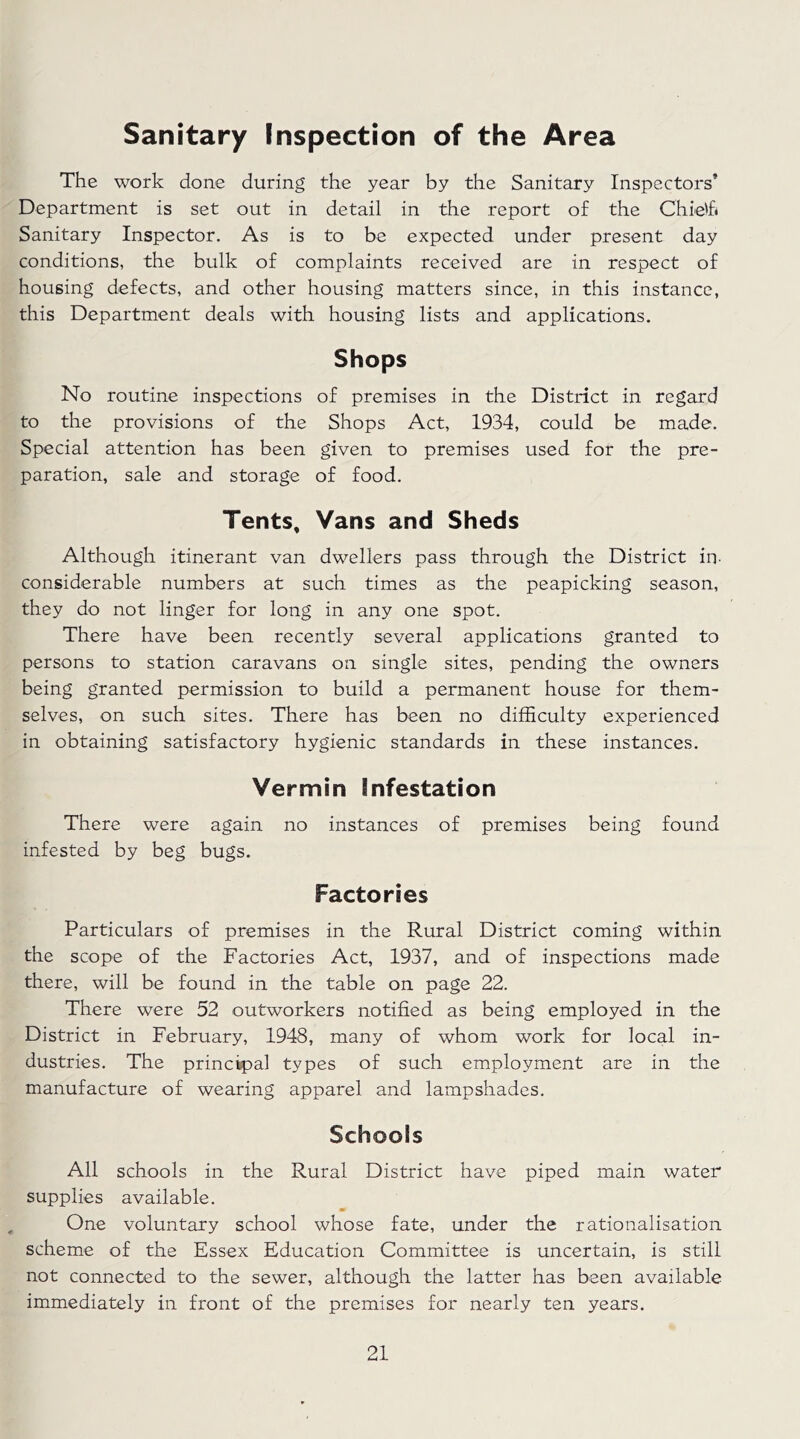 Sanitary Inspection of the Area The work done during the year by the Sanitary Inspectors’ Department is set out in detail in the report of the Chietf« Sanitary Inspector. As is to be expected under present day conditions, the bulk of complaints received are in respect of housing defects, and other housing matters since, in this instance, this Department deals with housing lists and applications. Shops No routine inspections of premises in the District in regard to the provisions of the Shops Act, 1934, could be made. Special attention has been given to premises used for the pre- paration, sale and storage of food. Tents, Vans and Sheds Although itinerant van dwellers pass through the District in- considerable numbers at such times as the peapicking season, they do not linger for long in any one spot. There have been recently several applications granted to persons to station caravans on single sites, pending the owners being granted permission to build a permanent house for them- selves, on such sites. There has been no difficulty experienced in obtaining satisfactory hygienic standards in these instances. Vermin Infestation There were again no instances of premises being found infested by beg bugs. Factories Particulars of premises in the Rural District coming within the scope of the Factories Act, 1937, and of inspections made there, will be found in the table on page 22. There were 52 outworkers notified as being employed in the District in February, 1948, many of whom work for local in- dustries. The principal types of such employment are in the manufacture of wearing apparel and lampshades. Schools All schools in the Rural District have piped main water supplies available. One voluntary school whose fate, under the rationalisation scheme of the Essex Education Committee is uncertain, is still not connected to the sewer, although the latter has been available immediately in front of the premises for nearly ten years.