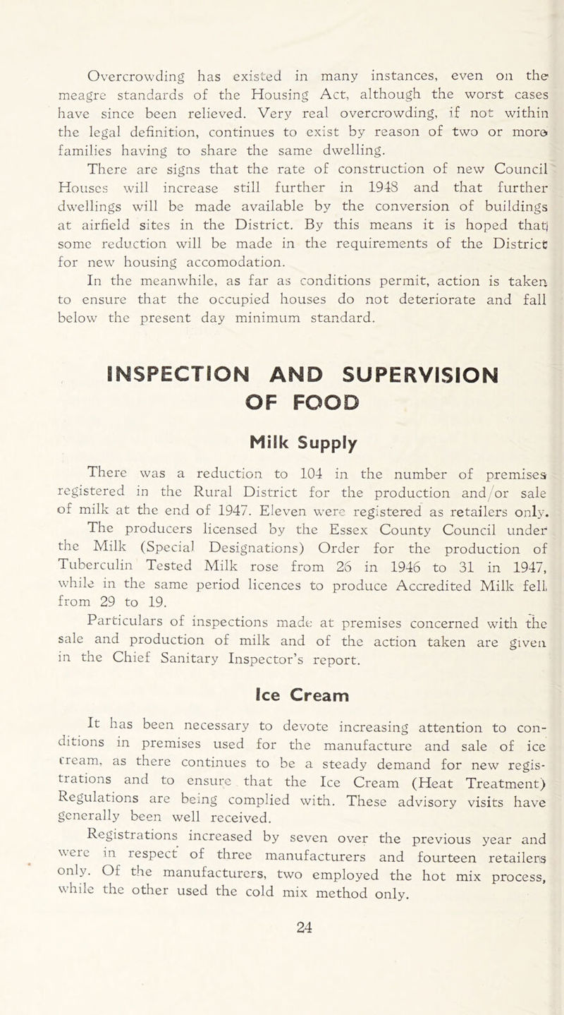 Overcrowding has existed in many instances, even on the meagre standards of the Housing Act, although the worst cases have since been relieved. Very real overcrowding, if not within the legal definition, continues to exist by reason of two or more families having to share the same dwelling. There are signs that the rate of construction of new Council Houses will increase still further in 1948 and that further dwellings will be made available by the conversion of buildings at airfield sites in the District. By this means it is hoped that) some reduction will be made in the requirements of the District for new housing accomodation. In the meanwhile, as far as conditions permit, action is taken to ensure that the occupied houses do not deteriorate and fall below the present day minimum standard. INSPECTION AND SUPERVISION OF FOOD Milk Supply There was a reduction to 104 in the number of premises registered in the Rural District for the production and or sale of milk at the end of 1947. Eleven wrere registered as retailers onb7. The producers licensed by the Essex County Council under the Milk (Special Designations) Order for the production of Tuberculin Tested Milk rose from 26 in 1946 to 31 in 1947, while in the same period licences to produce Accredited Milk fell, from 29 to 19. Particulars of inspections made at premises concerned with the sale and production of milk and of the action taken are given in the Chief Sanitary Inspector’s report. Ice Cream It has been necessary to devote increasing attention to con- ditions in premises used for the manufacture and sale of ice cream, as there continues to be a steady demand for new regis- trations and to ensure that the Ice Cream (Heat Treatment) Regulations are being complied with. These advisory visits have generally been well received. Registrations increased by seven over the previous year and were in respect of three manufacturers and fourteen retailers only. Of the manufacturers, two employed the hot mix process, while the other used the cold mix method only.