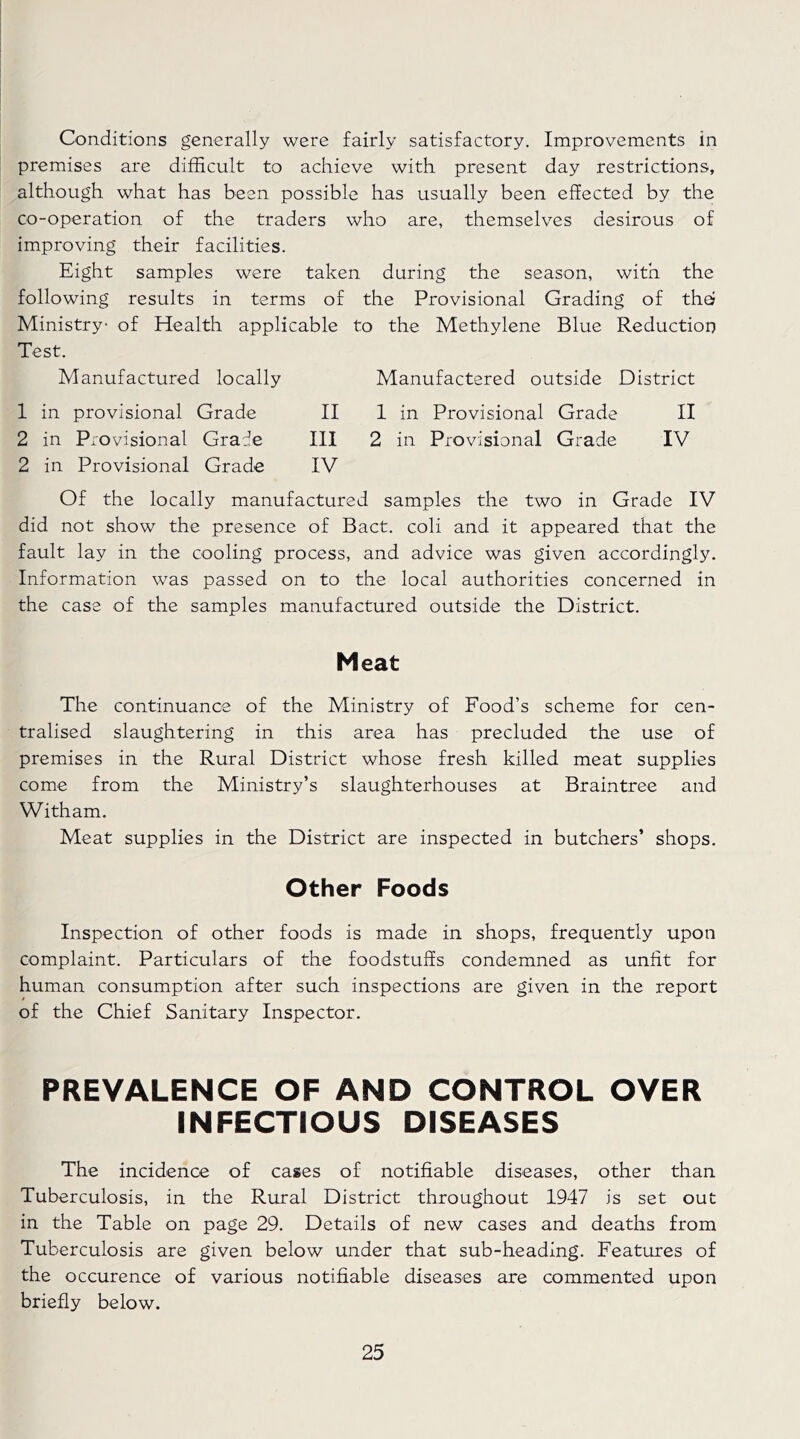 Conditions generally were fairly satisfactory. Improvements in premises are difficult to achieve with present day restrictions, although what has been possible has usually been effected by the co-operation of the traders who are, themselves desirous of improving their facilities. Eight samples were taken during the season, with the following results in terms of the Provisional Grading of tho Ministry of Health applicable to the Methylene Blue Reduction Test. Manufactured locally Manufactered outside District 1 in provisional Grade II 1 in Provisional Grade II 2 in Provisional Grafe III 2 in Provisional Grade IV 2 in Provisional Grade IV Of the locally manufactured samples the two in Grade IV did not show the presence of Bact. coli and it appeared that the fault lay in the cooling process, and advice was given accordingly. Information was passed on to the local authorities concerned in the case of the samples manufactured outside the District. Meat The continuance of the Ministry of Food’s scheme for cen- tralised slaughtering in this area has precluded the use of premises in the Rural District whose fresh killed meat supplies come from the Ministry’s slaughterhouses at Braintree and Witham. Meat supplies in the District are inspected in butchers’ shops. Other Foods Inspection of other foods is made in shops, frequently upon complaint. Particulars of the foodstuffs condemned as unfit for human consumption after such inspections are given in the report of the Chief Sanitary Inspector. PREVALENCE OF AND CONTROL OVER INFECTIOUS DISEASES The incidence of cases of notifiable diseases, other than Tuberculosis, in the Rural District throughout 1947 is set out in the Table on page 29. Details of new cases and deaths from Tuberculosis are given below under that sub-heading. Features of the occurence of various notifiable diseases are commented upon briefly below.