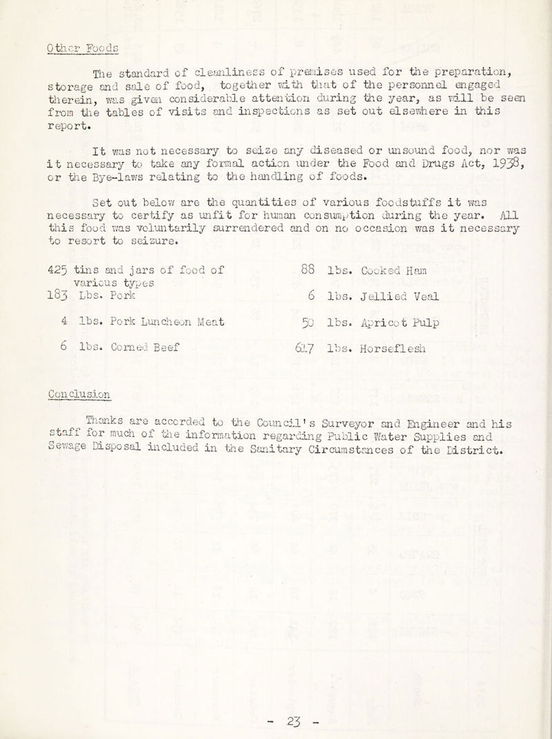 other Foods The standard of clemliness of premises used for the preparation, storage and sale of food, together vdth that of tlie personnel engaged therein, was given considerable attention during tiie year, as wall be seen from tlie tables of visits and inspectiGns as set out elsewhere in this report. It was not necessary to seise any diseased or unso^and food, nor was it necessary to take any foriUcil action under the Food and Drugs Act, 1938, or the Bye-laws relating to tifie handling of foods. Set out belov/ are the quantities of various foodstuffs it was necessary to certify as unfit for human consurrqdion during the year, /ill this food V7as voluntarily surrendered and on no occasion was it necessary to resort to seizure. 425 tins and jars of food of 88 lbs. Cooked Ham 183 various types Lbs. Pork 6 lbs. Jellied Veal 4 lbs. Pork Luncheon Meat 5d lbs0 Apr!CO t Pulp 6 lbs. Corned Beef 617 lbs. Hors e f 1 e sh Conclusion accorded to the Council’s Surveyor and Engineer and his staff for much of tiie information regarding Public fifater Supplies end oewcige disposal included in the Sanitary Circuinstances of tlie District*