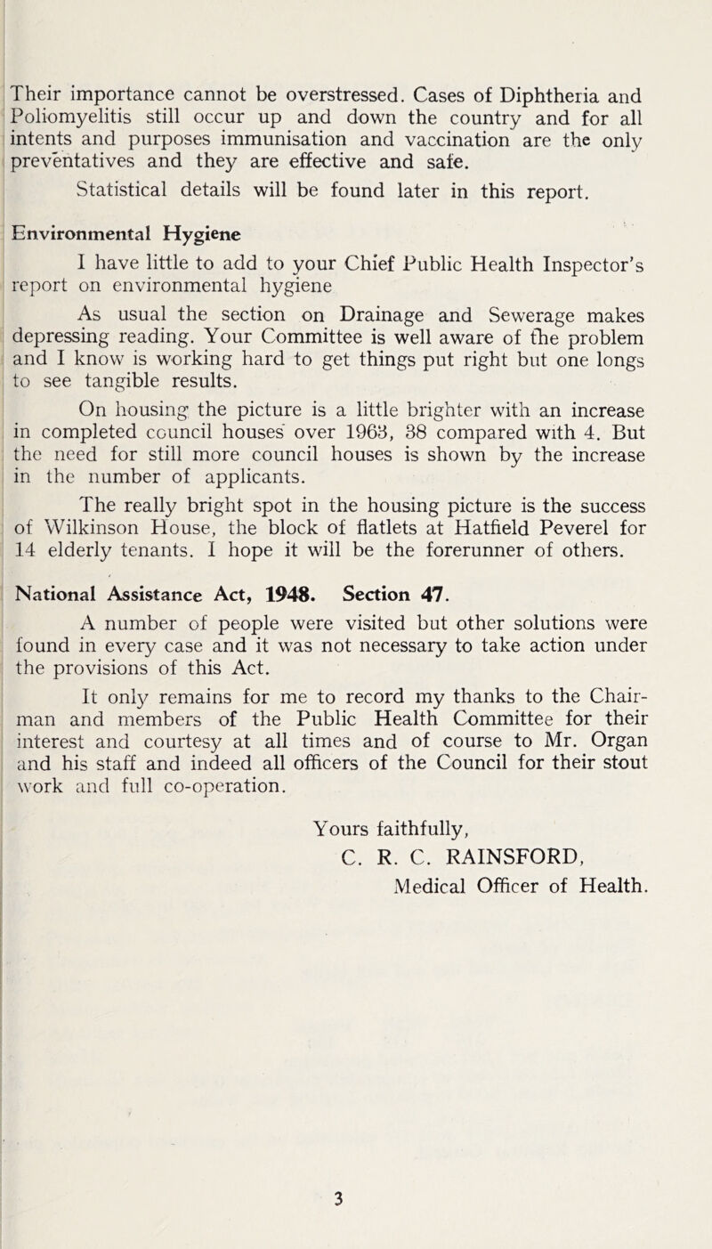 Their importance cannot be overstressed. Cases of Diphtheria and Poliomyelitis still occur up and down the country and for all intents and purposes immunisation and vaccination are the only preventatives and they are effective and safe. Statistical details will be found later in this report. Environmental Hygiene I have little to add to your Chief Public Health Inspector’s report on environmental hygiene As usual the section on Drainage and Sewerage makes depressing reading. Your Committee is well aware of the problem and I know is working hard to get things put right but one longs to see tangible results. On housing the picture is a little brighter with an increase in completed council houses over 1963, 38 compared with 4. But the need for still more council houses is shown by the increase in the number of applicants. The really bright spot in the housing picture is the success of Wilkinson House, the block of flatlets at Hatfield Peverel for 14 elderly tenants. I hope it will be the forerunner of others. National Assistance Act, 1948. Section 47. A number of people were visited but other solutions were found in every case and it was not necessary to take action under the provisions of this Act. It only remains for me to record my thanks to the Chair- man and members of the Public Health Committee for their interest and courtesy at all times and of course to Mr. Organ and his staff and indeed all officers of the Council for their stout work and full co-operation. Yours faithfully, C. R. C. RAINSFORD, Medical Officer of Health.