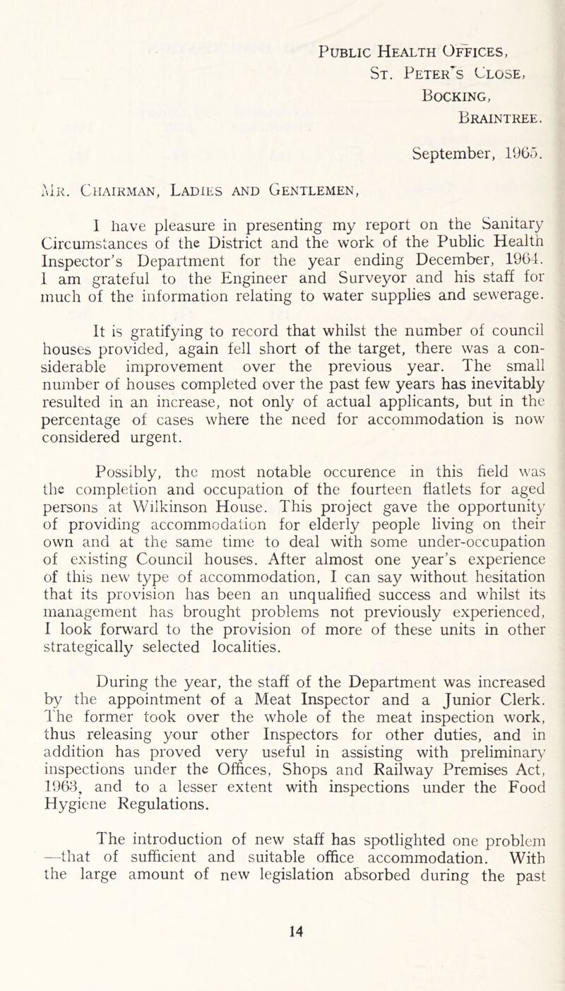 Public Health Offices, St. PeteiTs Close, Bocking, Braintree. September, 1965. Mr. Chairman, Ladies and Gentlemen, 1 have pleasure in presenting my report on the Sanitary Circumstances of the District and the work of the Public Health Inspector's Department for the year ending December, 1964. 1 am grateful to the Engineer and Surveyor and his staff for much of the information relating to water supplies and sewerage. It is gratifying to record that whilst the number of council houses provided, again fell short of the target, there was a con- siderable improvement over the previous year. The small number of houses completed over the past few years has inevitably resulted in an increase, not only of actual applicants, but in the percentage of cases where the need for accommodation is now considered urgent. Possibly, the most notable occurence in this field was the completion and occupation of the fourteen flatlets for aged persons at Wilkinson House. This project gave the opportunity of providing accommodation for elderly people living on their own and at the same time to deal with some under-occupation of existing Council houses. After almost one year’s experience of this new type of accommodation, I can say without hesitation that its provision has been an unqualified success and whilst its management has brought problems not previously experienced, I look forward to the provision of more of these units in other strategically selected localities. During the year, the staff of the Department was increased by the appointment of a Meat Inspector and a Junior Clerk. The former took over the whole of the meat inspection work, thus releasing your other Inspectors for other duties, and in addition has proved very useful in assisting with preliminary inspections under the Offices, Shops and Railway Premises Act, 1963, and to a lesser extent with inspections under the Food Hygiene Regulations. The introduction of new staff has spotlighted one problem —that of sufficient and suitable office accommodation. With the large amount of new legislation absorbed during the past