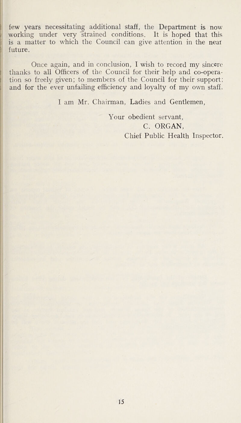 few years necessitating additional staff, the Department is now working under very strained conditions. It is hoped that this is a matter to which the Council can give attention in the neat future. Once again, and in conclusion, I wish to record my sincere thanks to all Officers of the Council for their help and co-opera- tion so freely given; to members of the Council for their support; and for the ever unfailing efficiency and loyalty of my own staff. I am Mr. Chairman, Ladies and Gentlemen, Your obedient servant, C. ORGAN, Chief Public Health Inspector.