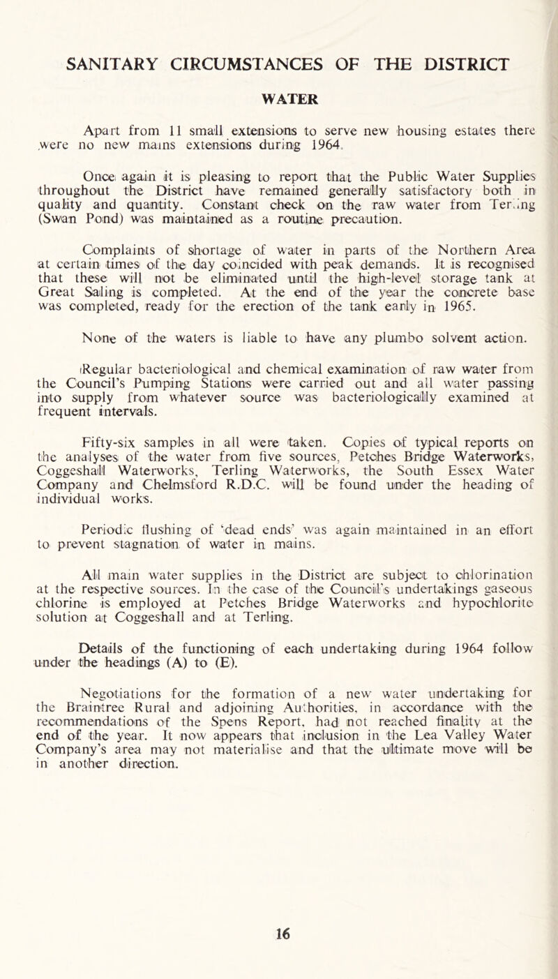 SANITARY CIRCUMSTANCES OF THE DISTRICT WATER Apart from 11 small extensions to serve new housing estates there .were no new mains extensions during 1964 Once, again it is pleasing to report that the Public Water Supplies throughout the District have remained generally satisfactory both in quality and quantity. Constant check on the raw water from Ter.mg (Swan Pond) was maintained as a routine precaution. Complaints of shortage of water in parts of the Northern Area at certain times of the day coincided with peak demands. It is recognised that these will not be eliminated until the high-level storage tank at Great Saling is completed. At the end of the year the concrete base was completed, ready for the erection of the tank early in 1965. None of the waters is liable to have any plumbo solvent action. (Regular bacteriological and chemical examination of raw water from the Council’s Pumping Stations were carried out and all water passing into supply from whatever source was bacteriologicaily examined at frequent intervals. Fifty-six samples in all were taken. Copies of typical reports on the analyses of the water from five sources. Petches Bridge Waterworks, Coggeshall Waterworks, Terling Waterworks, the South Essex Water Company and Chelmsford R.D.C. will be found under the heading of individual works. Periodic flushing of ‘dead ends’ was again maintained in an effort to prevent stagnation of water in mains. All mam water supplies in the District are subject to chlorination at the respective sources. In the case of the Counoilis undertakings gaseous chlorine is employed at Petches Bridge Waterworks and hypochlorite solution at Coggeshall and at Terling. Details of the functioning of each undertaking during 1964 follow under the headings (A) to (E). Negotiations for the formation of a new water undertaking for the Braintree Rural and adjoining Authorities, in accordance with the recommendations of the Spens Report, had not reached finality at the end of the year. It now appears that inclusion in the Lea Valley Water Company’s area may not materialise and that the ultimate move will be in another direction.