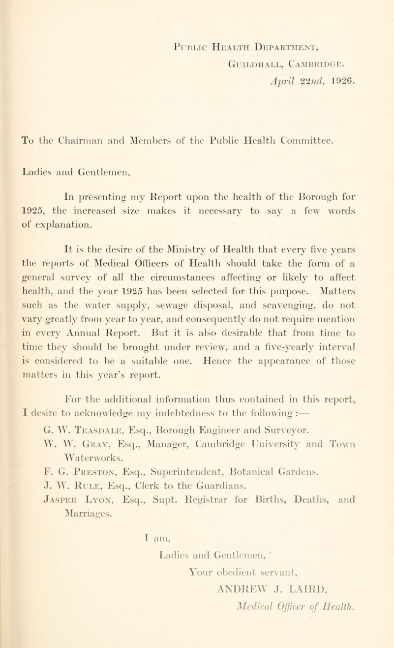 Public Health Department, Gihi.dhall, Caisibkidge. April 22nd, 1926. To the Chairman and Members of the Piiblie Health Committee. Ladies and Gentlemen, In presentino' my Report upon the health of the Borough for 1925, the inereased size makes it neeessary to say a few words of explanation. It is the desire of the Ministry of Health that every five years the reports of Medieal Ofheers of Health should take the form of a general survey of all the eireumstanees affeeting or likely to ahect health, and the year 1925 has been seleeted for this purpose. Matters sueh as the water supply, sev^age disposal, and seavenging, do not vary greatly from year to year, and eonsequenth^ do not require mention in every Annual Report. But it is also desirable that from time to time they should be brought under reviev^, and a five-yearl}^ interval is eonsidered to be a suitable one. Henee the appearanee of those matters in this year’s report. h’or the additional information thus eontained in this report, I desire to aeknowledije mv indebtedness to the following :— G. Teasdale, Esq., Borough Engineer and Surveyor. AV. Gray, Esq., Manager, Cambridge University and Town Watervmrks. E. G. Preston, Esq., Superintendent, Botanieal Gardens. .1. AV. Rule, Esq., Clerk to the Guardians. Jasper La^on, Esq., Supt. Registrar for Births, Deaths, and Marriages. I am. Ladies and Gentlemen, Your obedient servant, ANDREIV J. LAIRD, Mediced Officer of Health.