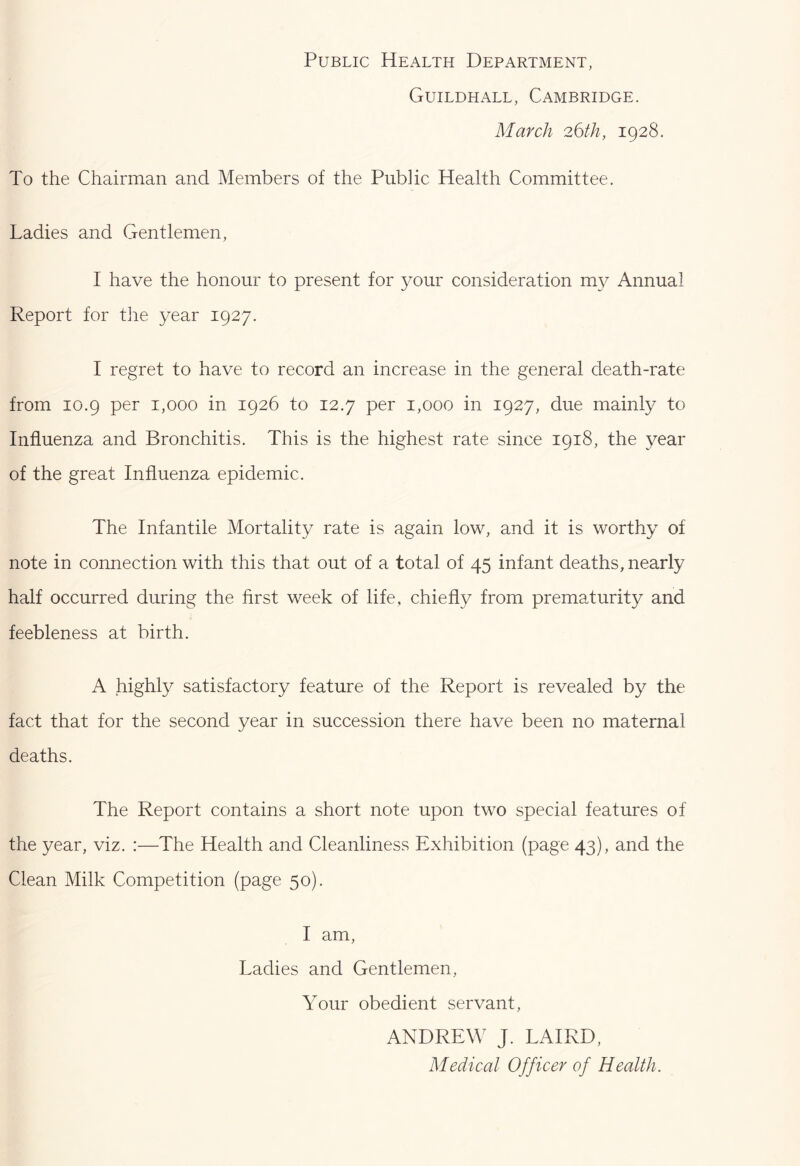 Public Health Department, Guildhall, Cambridge. March 26th, 1928. To the Chairman and Members of the Public Health Committee. Ladies and Gentlemen, I have the honour to present for your consideration my Annual Report for the year 1927. I regret to have to record an increase in the general death-rate from 10.9 per 1,000 in 1926 to 12.7 per 1,000 in 1927, due mainly to Influenza and Bronchitis. This is the highest rate since 1918, the year of the great Influenza epidemic. The Infantile Mortality rate is again low, and it is worthy of note in connection with this that out of a total of 45 infant deaths, nearly half occurred during the first week of life, chiefly from prematurity and feebleness at birth. A highly satisfactory feature of the Report is revealed by the fact that for the second year in succession there have been no maternal deaths. The Report contains a short note upon two special features of the year, viz. :—The Health and Cleanliness Exhibition (page 43), and the Clean Milk Competition (page 50). I am. Ladies and Gentlemen, Your obedient servant, ANDREW J. LAIRD, Medical Officer of Health.