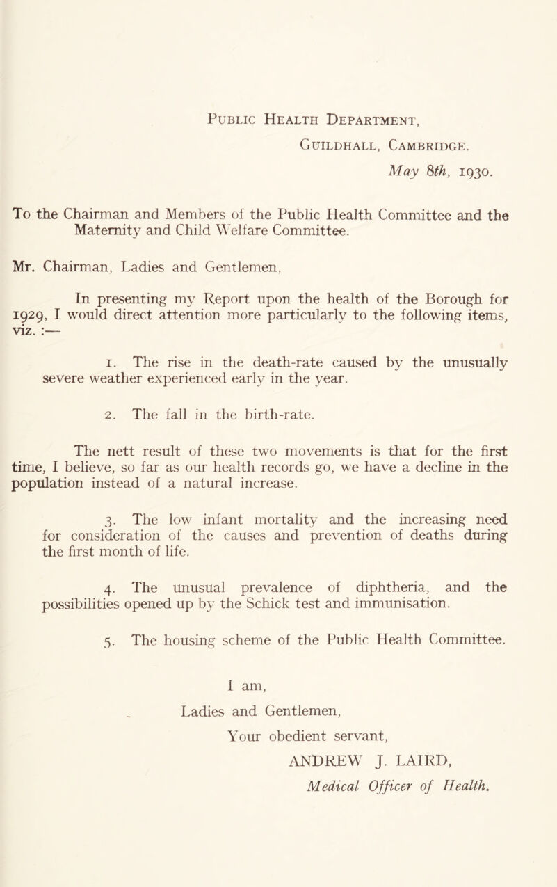 Public Health Department, Guildhall, Cambridge. May Sth, 1930. To the Chairman and Members of the Public Health Committee and the Maternity and Child W^elfare Committee. Mr. Chairman, Ladies and Gentlemen, In presenting my Report upon the health of the Borough for 1929, I would direct attention more particularly to the following items, viz. :— 1. The rise in the death-rate caused by the unusually severe weather experienced early in the year. 2. The fall in the birth-rate. The nett result of these two movements is that for the first time, I believe, so far as our health records go, we have a decline in the population instead of a natural increase. 3. The low infant mortality and the increasing need for consideration of the causes and prevention of deaths during the first month of life. 4. The unusual prevalence of diphtheria, and the possibilities opened up by the Schick test and immunisation. 5. The housing scheme of the Public Health Committee. 1 am. Ladies and Gentlemen, Your obedient servant, ANDREW J. LAIRD, Medical Officer of Health.
