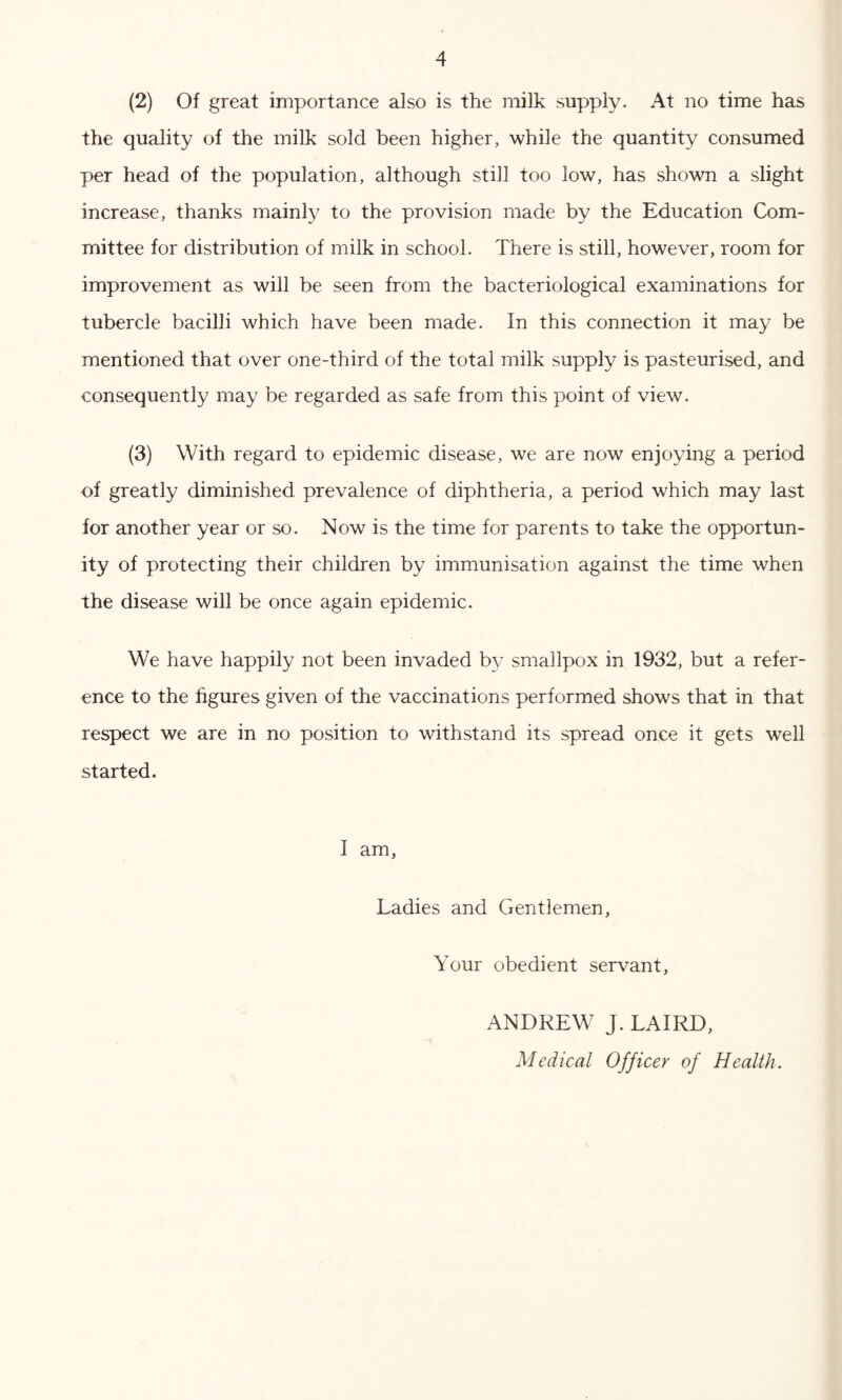 (2) Of great importance also is the milk supply. At no time has the quality of the milk sold been higher, while the quantity consumed per head of the population, although still too low, has shown a slight increase, thanks mainly to the provision made by the Education Com- mittee for distribution of milk in school. There is still, however, room for improvement as will be seen from the bacteriological examinations for tubercle bacilli which have been made. In this connection it may be mentioned that over one-third of the total milk supply is pasteurised, and consequently may be regarded as safe from this point of view. (3) With regard to epidemic disease, we are now enjoying a period of greatly diminished prevalence of diphtheria, a period which may last for another year or so. Now is the time for parents to take the opportun- ity of protecting their children by immunisation against the time when the disease will be once again epidemic. We have happily not been invaded by smallpox in 1932, but a refer- ence to the figures given of the vaccinations performed shows that in that respect we are in no position to withstand its spread once it gets well started. I am, Ladies and Gentlemen, Your obedient servant, ANDREW J. LAIRD, Medical Officer of Health.