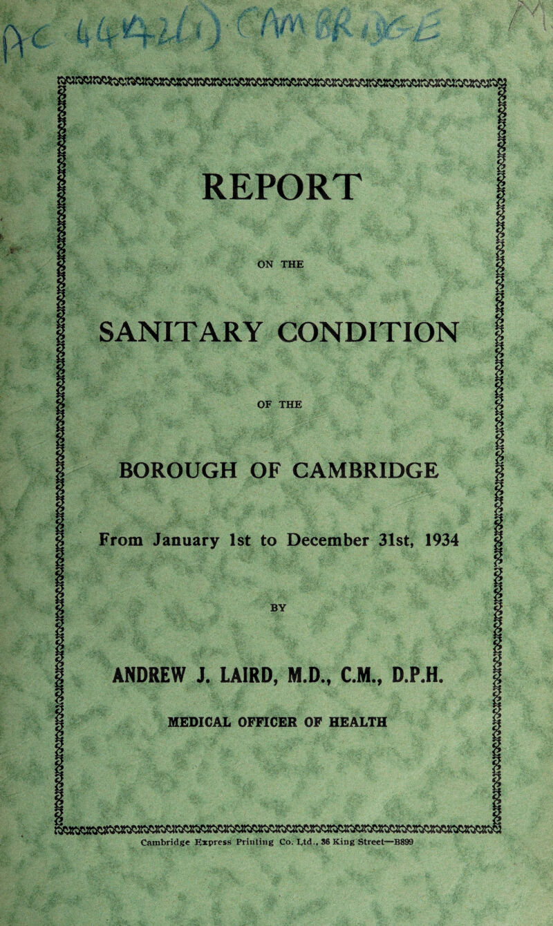 REPORT ON THE SANITARY CONDITION OF THE BOROUGH OF CAMBRIDGE From January 1st to December 31st, 1934 ANDREW i. LAIRD, M.D., C.M., D.P.H. MEDICAL OFFICER OF HEALTH Cambridge Express Printing Co. Etd., 86 King Street—B899