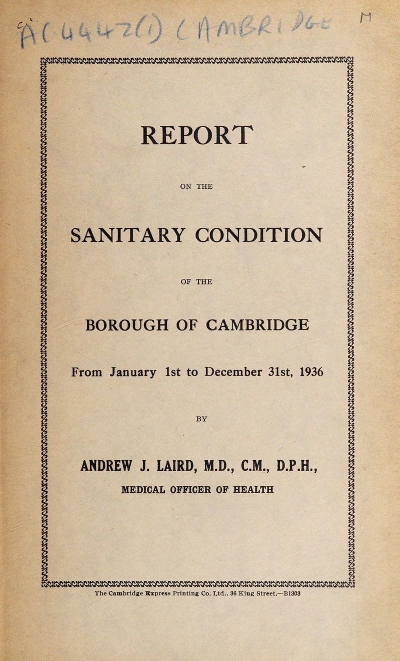 v , I, 'm # 1 V- X, « / .jr %s*if &<'• i/| r I # i ■; I - t JBk ,., . r J $. *' %:*'• \ i ■&'■ ; J-, # fr-£ M REPORT ON THE SANITARY CONDITION OF THE BOROUGH OF CAMBRIDGE From January 1st to December 31st, 1936 BY ANDREW J. LAIRD, M.D., C.M., D.P.H., MEDICAL OFFICER OF HEALTH The Cambridge Express Printing Co. Ltd.. 36 King Street,—B1303