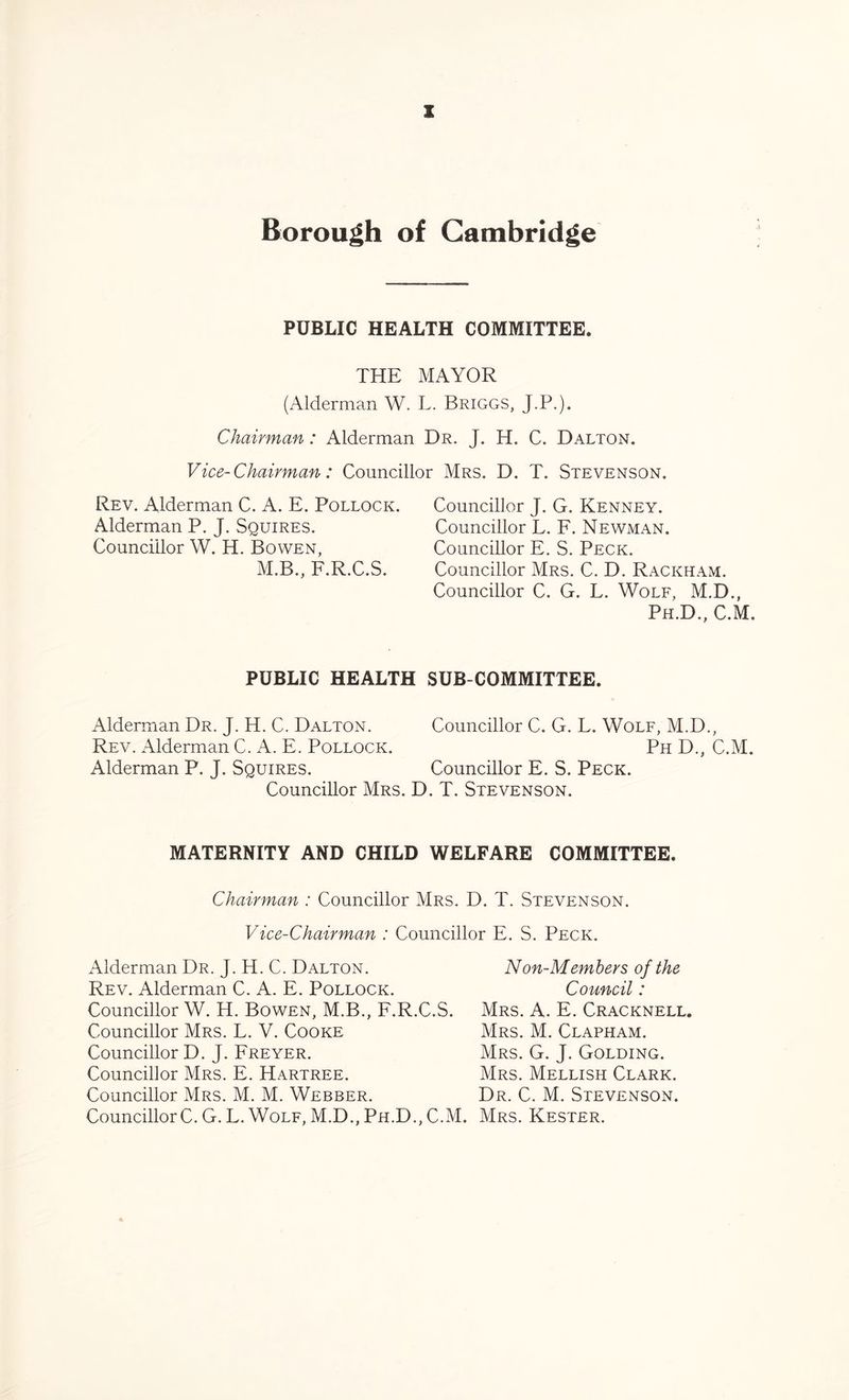 Borough of Cambridge PUBLIC HEALTH COMMITTEE. THE MAYOR (Alderman W. L. Briggs, J.P.). Chairman: Alderman Dr. J. H. C. Dalton. Vice-Chairman: Councillor Mrs. D. T. Stevenson. Rev. Alderman C. A. E. Pollock. Alderman P. J. Squires. Councillor W. H. Bowen, M.B., F.R.C.S. Councillor J. G. Kenney. Councillor L. F. Newman. Councillor E. S. Peck. Councillor Mrs. C. D. Rackham. Councillor C. G. L. Wolf, M.D., Ph.D., C.M. PUBLIC HEALTH Alderman Dr. J. H. C. Dalton. Rev. Alderman C. A. E. Pollock. Alderman P. J. Squires. Councillor Mrs. I SUBCOMMITTEE. Councillor C. G. L. Wolf, M.D., PhD., C.M. Councillor E. S. Peck. . T. Stevenson. MATERNITY AND CHILD WELFARE COMMITTEE. Chairman : Councillor Mrs. D. T. Stevenson. Vice-Chairman : Councillor E. S. Peck. Alderman Dr. J. H. C. Dalton. Rev. Alderman C. A. E. Pollock. Councillor W. H. Bowen, M.B., F.R.C.S. Councillor Mrs. L. V. Cooke Councillor D. J. Freyer. Councillor Mrs. E. Hartree. Councillor Mrs. M. M. Webber. CouncillorC. G. L. Wolf, M.D., Ph.D., C.M. Non-Members of the Council: Mrs. A. E. Cracknell. Mrs. M. Clapham. Mrs. G. J. Golding. Mrs. Mellish Clark. Dr. C. M. Stevenson. Mrs. Kester.