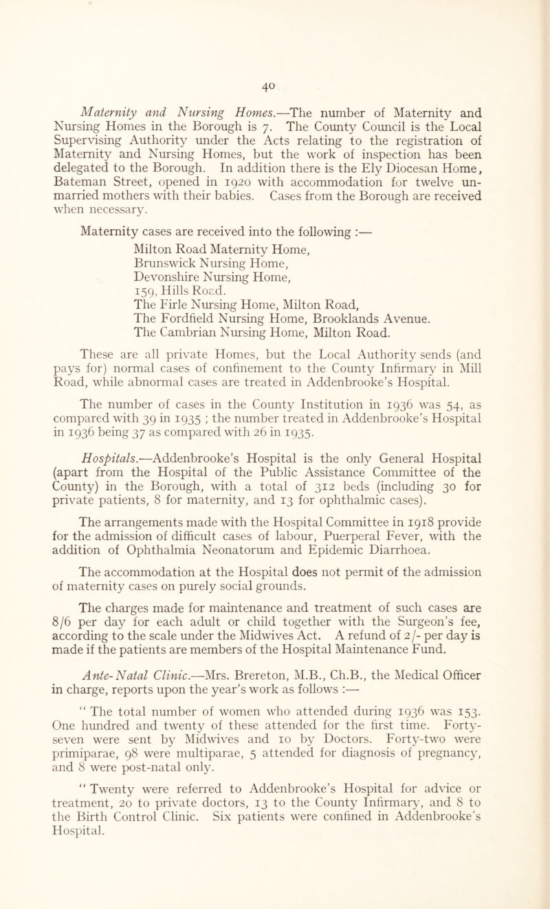 Maternity and Nursing Homes.—The number of Maternity and Nursing Homes in the Borough is 7. The County Council is the Local Supervising Authority under the Acts relating to the registration of Maternity and Nursing Homes, but the work of inspection has been delegated to the Borough. In addition there is the Ely Diocesan Home, Bateman Street, opened in 1920 with accommodation for twelve un- married mothers with their babies. Cases from the Borough are received when necessary. Maternity cases are received into the following :— Milton Road Maternity Home, Brunswick Nursing Home, Devonshire Nursing Home, 159, Hills Road. The Firle Nursing Home, Milton Road, The Fordfield Nursing Home, Brooklands Avenue. The Cambrian Nursing Home, Milton Road. These are all private Homes, but the Local Authority sends (and pays for) normal cases of confinement to the County Infirmary in Mill Road, while abnormal cases are treated in Addenbrooke’s Hospital. The number of cases in the County Institution in 1936 was 54, as compared with 39 in 1935 ; the number treated in Addenbrooke’s Hospital in 1936 being 37 as compared with 26 in 1935. Hospitals.-—Addenbrooke’s Hospital is the only General Hospital (apart from the Hospital of the Public Assistance Committee of the County) in the Borough, with a total of 312 beds (including 30 for private patients, 8 for maternity, and 13 for ophthalmic cases). The arrangements made with the Hospital Committee in 1918 provide for the admission of difficult cases of labour, Puerperal Fever, with the addition of Ophthalmia Neonatorum and Epidemic Diarrhoea. The accommodation at the Hospital does not permit of the admission of maternity cases on purely social grounds. The charges made for maintenance and treatment of such cases are 8/6 per day for each adult or child together with the Surgeon’s fee, according to the scale under the Midwives Act. A refund of 2 /- per day is made if the patients are members of the Hospital Maintenance Fund. Ante-Natal Clinic.—Mrs. Brereton, M.B., Ch.B., the Medical Officer in charge, reports upon the year’s work as follows :— “ The total number of women who attended during 1936 was 153. One hundred and twenty of these attended for the hrst time. Forty- seven were sent by Midwives and 10 by Doctors. Forty-two were primiparae, 98 were multiparae, 5 attended for diagnosis of pregnancy, and 8 were post-natal only. “ Twenty were referred to Addenbrooke’s Hospital for advice or treatment, 20 to private doctors, 13 to the County Infirmary, and 8 to the Birth Control Clinic. Six patients were confined in Addenbrooke’s Hospital.