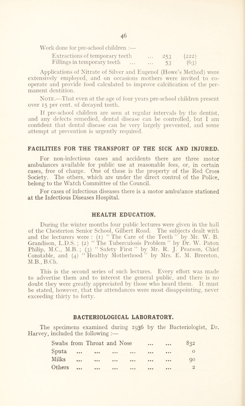 Work done for pre-school children :— Extractions of temporary teeth ... 253 (222) Fillings in temporary teeth ... ... 53 (63) Applications of Nitrate of Silver and Eugenol (Howe’s Method) were extensively employed, and on occasions mothers were invited to co- operate and provide food calculated to improve calcification of the per- manent dentition. Note.—That even at the age of four years pre-school children present over 15 per cent, of decayed teeth. If pre-school children are seen at regular intervals by the dentist, and any defects remedied, dental disease can be controlled, but I am confident that dental disease can be very largely prevented, and some attempt at prevention is urgently required. FACILITIES FOR THE TRANSPORT OF THE SICK AND INJURED. For non-infectious cases and accidents there are three motor ambulances available for public use at reasonable fees, or, in certain cases, free of charge. One of these is the property of the Red Cross Society. The others, which are under the direct control of the Police, belong to the Watch Committee of the Council. For cases of infectious diseases there is a motor ambulance stationed at the Infectious Diseases Hospital. HEALTH EDUCATION. During the winter months four public lectures were given in the hall of the Chesterton Senior School, Gilbert Road. The subjects dealt with and the lecturers were : (1) “The Care of the Teeth ” by Mr. W. B. Grandison, L.D.S. ; (2) “ The Tuberculosis Problem ” by Dr. W. Paton Philip, M.C., M.B. ; (3) “ Safety First ” by Mr. R. J. Pearson, Chief Constable, and (4) “Healthy Motherhood’’ by Mrs. E. M. Brereton, M.B., B.Ch. This is the second series of such lectures. Every effort was made to advertise them and to interest the general public, and there is no doubt they were greatly appreciated by those who heard them. It must be stated, however, that the attendances were most disappointing, never exceeding thirty to forty. BACTERIOLOGICAL LABORATORY. The specimens examined during 1936 by the Bacteriologist, Dr. Harvey, included the following :— Swabs from Throat and Nose 832 Sputa ... ... ... ... ... ... o Milks ... ... 90 Others ... ... ... ... ... ... 2