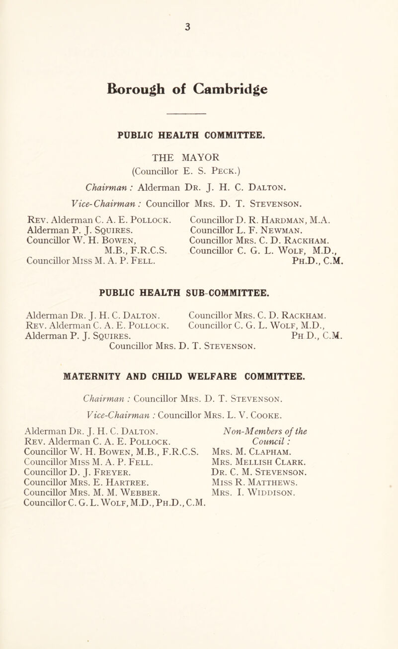 Borough of Cambridge PUBLIC HEALTH COMMITTEE. THE MAYOR (Councillor E. S. Peck.) Chairman: Alderman Dr. J. H. C. Dalton. Vice-Chairman: Councillor Mrs. D. T. Stevenson. Rev. Alderman C. A. E. Pollock. Alderman P. J. Squires. Councillor W. H. Bowen, M.B., F.R.C.S. Councillor Miss M. A. P. Fell. Councillor D. R. Hardman, M.A. Councillor L. F. Newman. Councillor Mrs. C. D. Rackham. Councillor C. G. L. Wolf, M.D., Ph.D., C.M. PUBLIC HEALTH Alderman Dr. J. H. C. Dalton. Rev. Alderman C. A. E. Pollock. Alderman P. J. Squires. Councillor Mrs. 1 SUB COMMITTEE. Councillor Mrs. C. D. Rackham. Councillor C. G. L. Wolf, M.D., Ph D., C.M. . T. Stevenson. MATERNITY AND CHILD WELFARE COMMITTEE. Chairman : Councillor Mrs. D. T. Stevenson. Vice-Chairman : Councillor Mrs. L. V. Cooke. Non-Members of the Council: Mrs. M. Clapham. Mrs. Mellish Clark. Dr. C. M. Stevenson. Miss R. Matthews. Mrs. I. WiDDisoN. Alderman Dr. J. H. C. Dalton. Rev. Alderman C. A. E. Pollock. Councillor W. H. Bowen, M.B., F.R.C.S. Councillor Miss M. A. P. Fell. Councillor D. J. Freyer. Councillor Mrs. E. Hartree. Councillor Mrs. M. M. Webber. Councillor C. G. L. Wolf, M.D., Ph.D., C.M.