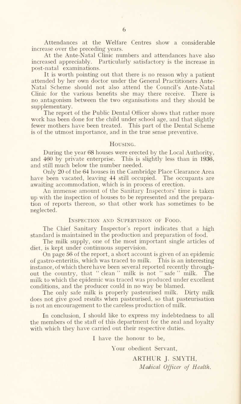 Attendances at the Welfare Centres show a considerable increase over the preceding years. At the Ante-Natal Clinic numbers and attendances have also increased appreciably. Particularly satisfactory is the increase in post-natal examinations. It is worth pointing out that there is no reason why a patient attended by her own doctor under the General Practitioners Ante- Natal Scheme should not also attend the Council’s Ante-Natal Clinic for the various benefits she may there receive. There is no antagonism between the two organisations and they should be supplementary. The report of the Public Dental Officer shows that rather more work has been done for the child under school age, and that slightly fewer mothers have been treated. This part of the Dental Scheme is of the utmost importance, and in the true sense preventive. Housing. During the year 68 houses were erected by the Local Authority, and 460 by private enterprise. This is slightly less than in 1936, and still much below the number needed. Only 20 of the 64 houses in the Cambridge Place Clearance Area have been vacated, leaving 44 still occupied. The occupants are awaiting accommodation, which is in process of erection. An immense amount of the Sanitary Inspectors’ time is taken up with the inspection of houses to be represented and the prepara- tion of reports thereon, so that other work has sometimes to be neglected. Inspection and Supervision of Food. The Chief Sanitary Inspector’s report indicates that a high standard is maintained in the production and preparation of food. The milk supply, one of the most important single articles of diet, is kept under continuous supervision. On page 56 of the report, a short account is given of an epidemic of gastro-enteritis, which was traced to milk. This is an interesting instance, of which there have been several reported recently through- out the country, that “ clean ” milk is not “ safe ” milk. The milk to which the epidemic was traced was produced under excellent conditions, and the producer could in no way be blamed. The only safe milk is properly pasteurised milk. Dirty milk does not give good results when pasteurised, so that pasteurisation is not an encouragement to the careless production of milk. In conclusion, I should like to express my indebtedness to all the members of the staff of this department for the zeal and loyalty with which they have carried out their respective duties. I have the honour to be. Your obedient Servant, ARTHUR J. SMYTH, Medical Officer of Health.
