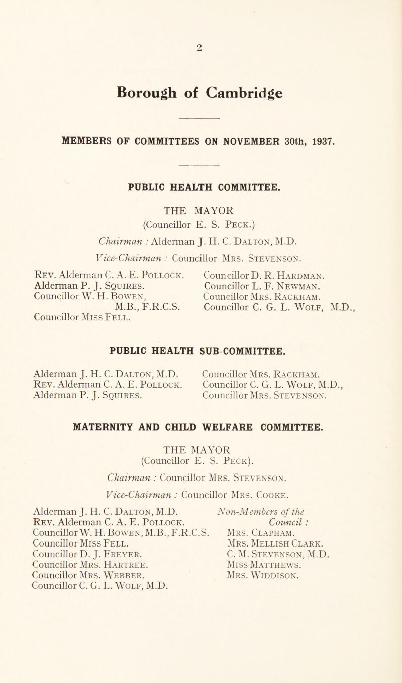 Borough of Cambridge MEMBERS OF COMMITTEES ON NOVEMBER 30th, 1937. PUBLIC HEALTH COMMITTEE. THE MAYOR (Councillor E. S. Peck.) Chairman : Alderraan J. H. C. Dalton, M.D. Vice-Chairman: Councillor Mrs. Stevenson. Rev. Alderman C. A. E. Pollock. Alderman P. J. Squires. Councillor W. H. Bowen, M.B., F.R.C.S. Councillor Miss Fell. Councillor D. R. Hardman. Councillor L. F. Newman. Councillor Mrs. Rackham. Councillor C. G. L. Wolf, M.D., PUBLIC HEALTH SUB-COMMITTEE. Alderman J. H. C. Dalton, M.D. Rev. Alderman C. A. E. Pollock. Alderman P. J. Squires. Councillor Mrs. Rackham. Councillor C. G. L. Wolf, M.D Councillor Mrs. Stevenson. MATERNITY AND CHILD WELFARE COMMITTEE. THE MAYOR (Councillor E. S. Peck). Chairman : Councillor Mrs. Stevenson. Vice-Chairman : Councillor Mrs. Cooke. Alderman J. H. C. Dalton, M.D. Rev. Alderman C. A. E. Pollock. Councillor W. H. Bowen, M.B., F.R.C.S. Councillor Miss Fell. Councillor D. J. Freyer. Councillor Mrs. Hartree. Councillor Mrs. Webber. Councillor C. G. L. Wolf, M.D. Non-Members of the Council: Mrs. Clapham. Mrs. Mellish Clark. C. M. Stevenson, M.D. Miss Matthews. Mrs. Widdison.