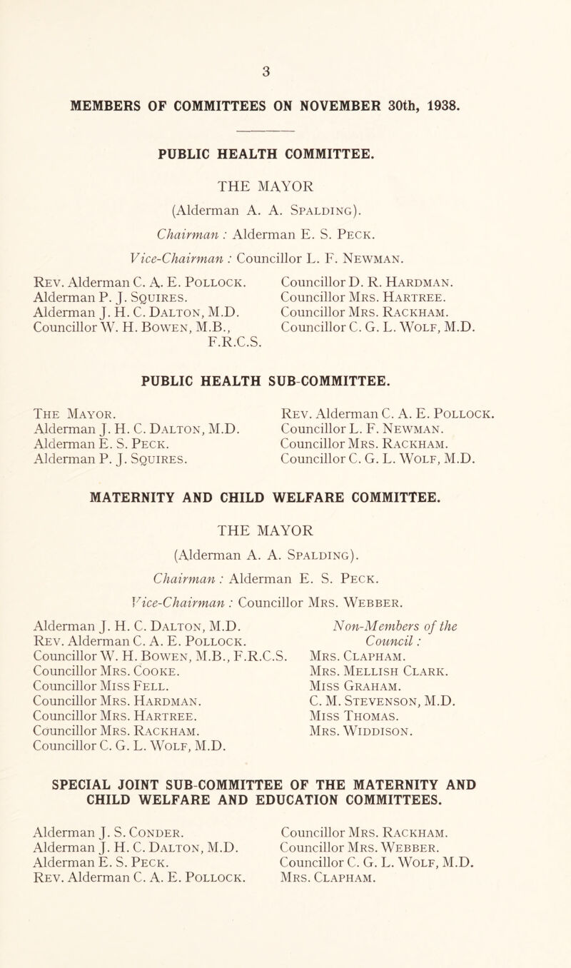 MEMBERS OF COMMITTEES ON NOVEMBER 30th, 1938. PUBLIC HEALTH COMMITTEE. THE MAYOR (Alderman A. A. Spalding). Chairman : Alderman E. S. Peck. Vice-Chairman : Councillor L. F. Newman. Rev. Alderman C. A. E. Pollock. Alderman P. J. Squires. Alderman J. H. C. Dalton, M.D. Councillor W. H. Bowen, M.B., F.R.C.S. Councillor D. R. Hardman. Councillor Mrs. Hartree. Councillor Mrs. Rackham. Councillor C. G. L. Wole, M.D. PUBLIC HEALTH SUB COMMITTEE. The Mayor. Alderman J. H. C. Dalton, M.D. Alderman E. S. Peck. Alderman P. J. Squires. Rev. Alderman C. A. E. Pollock. Councillor L. F. Newman. Councillor Mrs. Rackham. Councillor C. G. L. Wole, M.D. MATERNITY AND CHILD WELFARE COMMITTEE. THE MAYOR (Alderman A. A. Spalding). Chairman : Alderman E. S. Peck. Vice-Chairman : Councillor Mrs. Webber. Alderman J. H. C. Dalton, M.D. Rev. Alderman C. A. E. Pollock. Councillor W. H. Bowen, M.B., F.R.C.S. Councillor Mrs. Cooke. Councillor Miss Fell. Councillor Mrs. Hardman. Councillor Mrs. Hartree. Councillor Mrs. Rackham. Councillor C. G. L. Wole, M.D. Non-Members of the Council: Mrs. Clapham. Mrs. Mellish Clark. Miss Graham. C. M. Stevenson, M.D. Miss Thomas. Mrs. Widdison. SPECIAL JOINT SUB COMMITTEE OF THE MATERNITY AND CHILD WELFARE AND EDUCATION COMMITTEES. Alderman J. S. Conder. Alderman J. H. C. Dalton, M.D. Alderman E. S. Peck. Rev. Alderman C. A. E. Pollock. Councillor Mrs. Rackham. Councillor Mrs. Webber. Councillor C. G. L. Wolf, M.D. Mrs. Clapham.