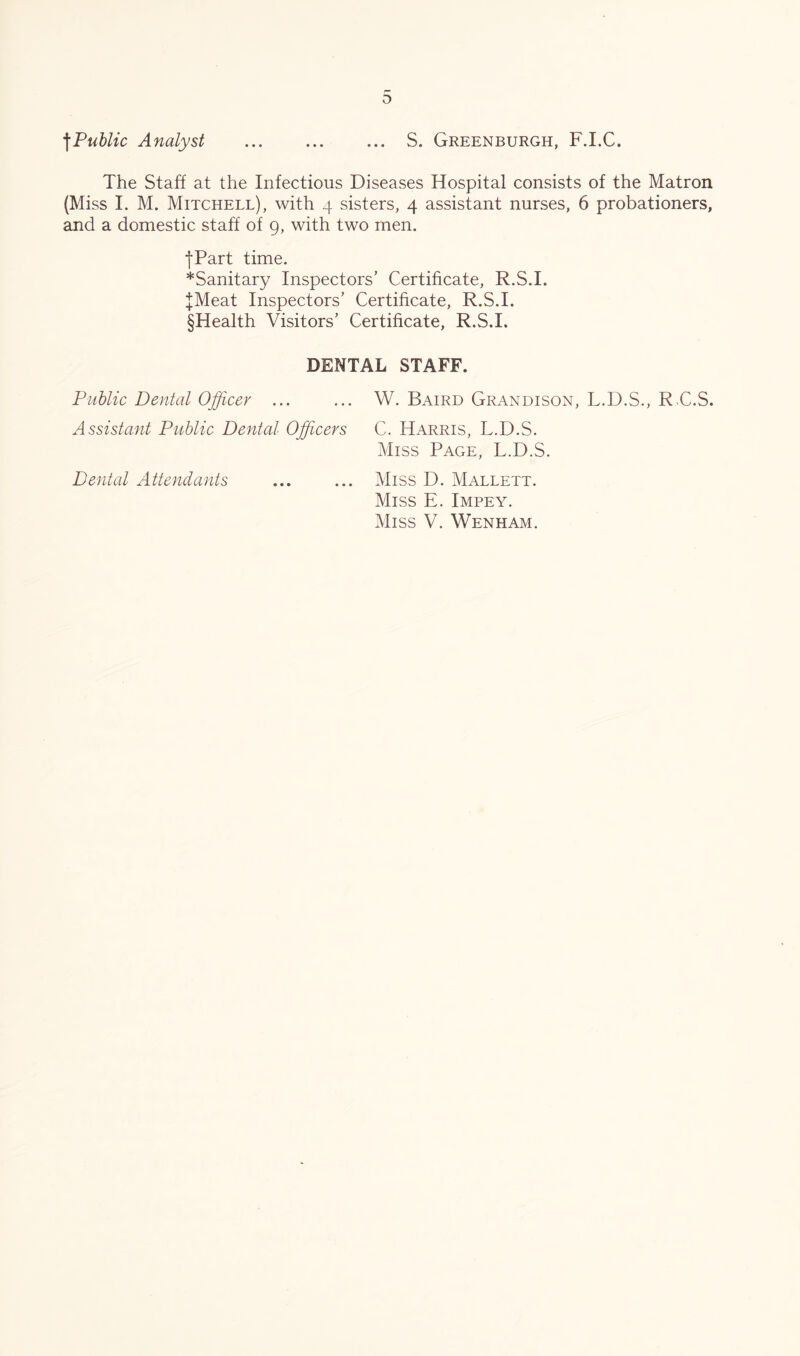 o \PuUic Analyst ... ... ... S. Greenburgh, F.I.C. The Staff at the Infectious Diseases Hospital consists of the Matron (Miss I. M. Mitchell), with 4 sisters, 4 assistant nurses, 6 probationers, and a domestic staff of 9, with two men. •fPart time. *Sanitary Inspectors’ Certificate, R.S.I. JMeat Inspectors’ Certificate, R.S.I. §Health Visitors’ Certificate, R.S.I. DENTAL STAFF. Public Dental Officer ... ... W. Baird Grandison, L.D.S., RG.S. Assistant Public Dental Officers C. Harris, L.D.S. Miss Page, L.D.S. Dental Attendants ... ... Miss D. Mallett. Miss E. Impey.