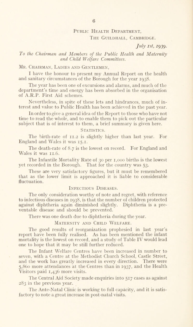 Public Health Department, The Guildhall, Cambridge. July 1st, igsg. To the Chairman and Members of the Public Health and Maternity and Child Welfare Committees. Mr. Chairman, Ladies and Gentlemen, I have the honour to present my Annual Report on the health and sanitary circumstances of the Borough for the year 1938. The year has been one of excursions and alarms, and much of the department’s time and energy has been absorbed in the organisation of A.R.P. First Aid schemes. Nevertheless, in spite of these lets and hindrances, much of in- terest and value to Public Health has been achieved in the past year. In order to give a general idea of the Report to those who have not time to read the whole, and to enable them to pick out the particular subject that is of interest to them, a brief summary is given here. Statistics. The birth-rate of 11.2 is slightly higher than last year. For England and Wales it was 15.1. The death-rate of 8.7 is the lowest on record. For England and Wales it was 11.6. The Infantile Mortality Rate of 30 per 1,000 births is the lowest yet recorded in the Borough. That for the country was 53. These are very satisfactory hgures, but it must be remembered that as the lower limit is approached it is liable to considerable fluctuation. Ineectious Diseases. The only consideration worthy of note and regret, with reference to infectious diseases in 1938, is that the number of children protected against diphtheria again diminished slightly. Diphtheria is a pre- ventable disease and should be prevented. There was one death due to diphtheria during the year. Maternity and Child Welfare. The good results of reorganization prophesied in last year’s report have been fully realised. As has been mentioned the infant mortality is the lowest on record, and a study of Table IV would lead one to hope that it may be still further reduced. The Infant Welfare Centres have been increased in number to seven, with a Centre at the Methodist Church School, Castle Street, and the work has greatly increased in every direction. There were 5,860 more attendances at the Centres than in 1937, and the Health Visitors paid 1,436 more visits. The Central Aid Society made enquiries into 517 cases as against 283 in the previous year. The Ante-Natal Clinic is working to full capacity, and it is satis- factory to note a great increase in post-natal visits.