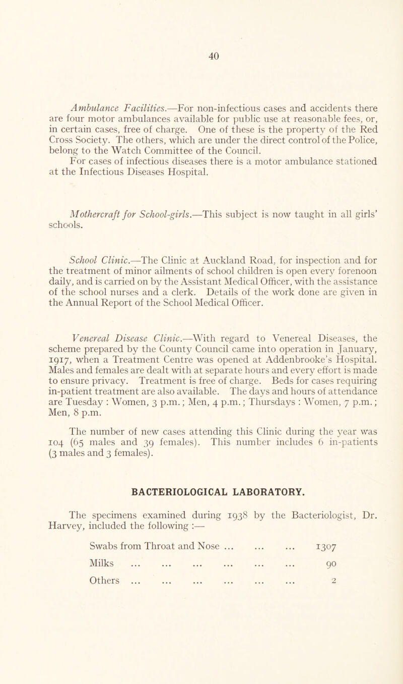 Ambulance Facilities.—For non-infectious cases and accidents there are four motor ambulances available for public use at reasonable fees, or, in certain cases, free of charge. One of these is the property of the Red Cross Society. The others, which are under the direct control of the Police, belong to the Watch Committee of the Council. For cases of infectious diseases there is a motor ambulance stationed at the Infectious Diseases Hospital. Mothercraft for School-girls.—This subject is now taught in all girls’ schools. School Clinic.—The Clinic at Auckland Road, for inspection and for the treatment of minor ailments of school children is open every forenoon daily, and is carried on by the Assistant Medical Officer, with the assistance of the school nurses and a clerk. Details of the work done are given in the Annual Report of the School Medical Officer. Venereal Disease Clinic.—With regard to Venereal Diseases, the scheme prepared by the County Council came into operation in January, 1917, when a Treatment Centre was opened at Addenbrooke’s Hospital. Males and females are dealt with at separate hours and every effort is made to ensure privacy. Treatment is free of charge. Beds for cases requiring in-patient treatment are also available. The days and hours of attendance are Tuesday : Women, 3 p.m.; Men, 4 p.m.; Thursdays : Women, 7 p.m.; Men, 8 p.m. The number of new cases attending this Clinic during the year was 104 (65 males and 39 females). This number includes 6 in-patients (3 males and 3 females). BACTERIOLOGICAL LABORATORY. The specimens examined during 1938 by the Bacteriologist, Dr. Harvey, included the following :— Swabs from Throat and Nose ... ... ... 1307 Milks ... ... ... ... ... ... 90 Others ... ... ... ... ... ... 2